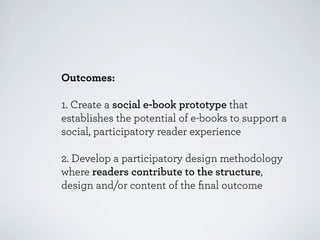 Outcomes:

1. Create a social e-book prototype that
establishes the potential of e-books to support a
social, participatory reader experience

2. Develop a participatory design methodology
where readers contribute to the structure,
design and/or content of the ﬁnal outcome
 