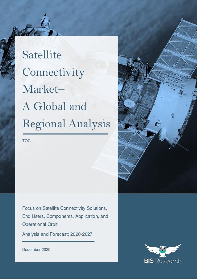 1
All rights reserved at BIS Research Inc.
G
l
o
b
a
l
S
a
t
e
l
l
i
t
e
C
o
n
n
e
c
t
i
v
i
t
y
M
a
r
k
e
t
Focus on Satellite Connectivity Solutions,
End Users, Components, Application, and
Operational Orbit,
Analysis and Forecast: 2020-2027
December 2020
Satellite
Connectivity
Market–
A Global and
Regional Analysis
TOC
 