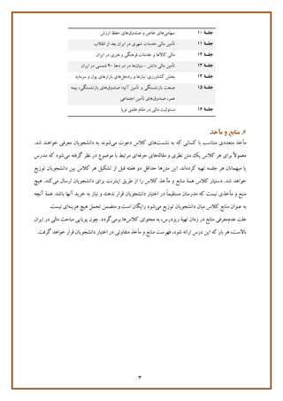 3
‫جلسة‬۱0‫سهامی‬‫صندوق‬ ‫و‬ ‫خاص‬ ‫هاي‬‫ارزش‬ ‫حفظ‬ ‫هاي‬
‫جلسة‬۱۱‫انقالب‬ ‫از‬ ‫بعد‬ ‫ايران‬ ‫در‬ ‫شهري‬ ‫خدمان‬ ‫مالی‬ ‫تأمين‬
‫جلسة‬۱۲‫خدمان‬ ‫و‬ ‫كاالها‬ ‫مالی‬‫و‬ ‫فرهنگی‬‫ايران‬ ‫در‬ ‫هنري‬
‫جلسة‬۱۳‫دانش‬ ‫مالی‬ ‫تأمين‬-‫بنيان‬‫دهة‬ ‫در‬ ‫در‬ ‫ها‬90‫شمسی‬‫ايران‬ ‫در‬
‫جلسة‬۱۴‫راه‬ ‫و‬ ‫نيازها‬ :‫كشاورزي‬ ‫بخش‬‫حل‬‫سرمايه‬ ‫و‬ ‫پول‬ ‫بازارهاي‬ ‫هاي‬
‫جلسة‬۱5‫بازنشستگ‬ ‫صنعت‬‫ی‬‫و‬‫تأمين‬‫آت‬‫ي‬‫ه‬‫صندوق‬ :‫ها‬‫ي‬‫بازنشستگ‬‫ی‬،‫ب‬‫ي‬‫مه‬
‫صندوق‬ ،‫عمر‬‫ها‬‫ي‬‫تأمين‬‫اجتماع‬‫ی‬
‫جلسة‬۱6‫مسئوليت‬‫نوپا‬ ‫علمی‬ ‫مقام‬ ‫در‬ ‫مالی‬
6‫مآخذ‬ ‫و‬ ‫منابع‬ .
‫كه‬ ‫كسانی‬ ‫با‬ ‫متناسب‬ ‫متعددي‬ ‫مأخذ‬‫نشست‬ ‫به‬‫كالس‬ ‫هاي‬‫می‬ ‫دعون‬‫شد‬ ‫خواهند‬ ‫معرفی‬ ‫دانشجويان‬ ‫به‬ ‫شوند‬.
‫مقاله‬ ‫و‬ ‫نظري‬ ‫متن‬ ‫يک‬ ‫كالس‬ ‫هر‬ ‫براي‬ ً‫ال‬‫معمو‬‫حرفه‬ ‫هاي‬‫موروع‬ ‫با‬ ‫مرتبط‬ ‫اي‬‫می‬ ‫گرفته‬ ‫نظر‬ ‫در‬‫شود‬‫مدرس‬ ‫كه‬
‫كرده‬ ‫تهيه‬ ‫جلسه‬ ‫هر‬ ‫ميهمانان‬ ‫يا‬‫اند‬‫متن‬ ‫اين‬ .‫ها‬‫تش‬ ‫از‬ ‫قبل‬ ‫هفته‬ ‫دو‬ ‫حداقل‬‫كالس‬ ‫هر‬ ‫کيل‬‫دانشجويان‬ ‫بين‬‫توزيع‬
.‫شد‬ ‫خواهد‬‫كالس‬ ‫دستيار‬‫همة‬‫م‬ ‫و‬ ‫منابع‬‫آ‬‫كالس‬ ‫خذ‬‫را‬‫طريق‬ ‫از‬‫براي‬ ‫اينترنت‬‫دانشجويان‬‫می‬ ‫ارسال‬.‫كند‬‫هيچ‬
‫دانشجو‬ ‫اختيار‬ ‫در‬ ً‫ا‬‫مستقيم‬ ‫مدرسان‬ ‫كه‬ ‫نيست‬ ‫مأخذي‬ ‫و‬ ‫منبع‬‫يان‬‫نده‬ ‫قرار‬‫ن‬‫نياز‬ ‫و‬ ‫د‬‫به‬‫خريد‬.‫باشد‬ ‫آنها‬‫آنچه‬ ‫همة‬
‫كالس‬ ‫منابع‬ ‫عنوان‬ ‫به‬‫ميان‬‫می‬ ‫توزيع‬ ‫دانشجويان‬‫شود‬‫هزينه‬ ‫هيچ‬ ‫تحمل‬ ‫متضمن‬ ‫و‬ ‫است‬ ‫رايگان‬.‫نيست‬ ‫اي‬
‫عدم‬ ‫علت‬‫كالس‬ ‫محتواي‬ ‫به‬ ،‫ريزدرس‬ ‫تهية‬ ‫زمان‬ ‫در‬ ‫منابع‬ ‫معرفی‬‫برمی‬ ‫ها‬.‫گردد‬‫چون‬‫پويايی‬‫مال‬ ‫مباحث‬‫ی‬‫ا‬ ‫در‬‫ي‬‫ران‬
‫ا‬ ‫كه‬ ‫بار‬ ‫هر‬ ،‫باالست‬‫ي‬‫ن‬‫متفاوت‬ ‫مأخذ‬ ‫و‬ ‫منابع‬ ‫فهرست‬ ،‫شود‬ ‫ارائه‬ ‫درس‬‫ی‬‫اخت‬ ‫در‬‫ي‬‫ار‬‫دانشجو‬‫ي‬‫ان‬‫قرار‬.‫گرفت‬ ‫خواهد‬
 