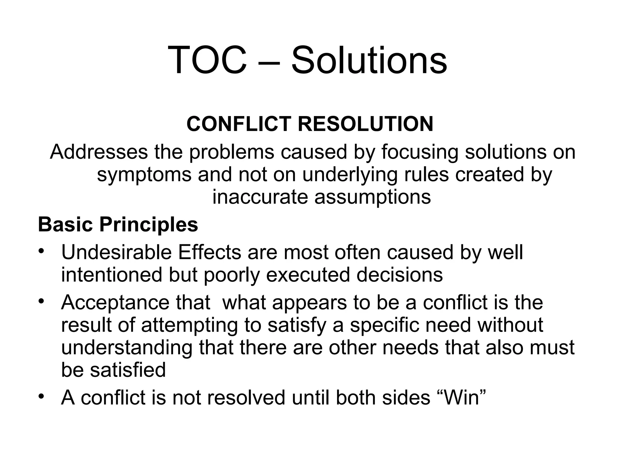 TOC – Solutions  CONFLICT RESOLUTION   Addresses the problems caused by focusing solutions on symptoms and not on underlying rules created by inaccurate assumptions  Basic Principles Undesirable Effects are most often caused by well intentioned but poorly executed decisions Acceptance that  what appears to be a conflict is the result of attempting to satisfy a specific need without understanding that there are other needs that also must be satisfied  A conflict is not resolved until both sides “Win”  