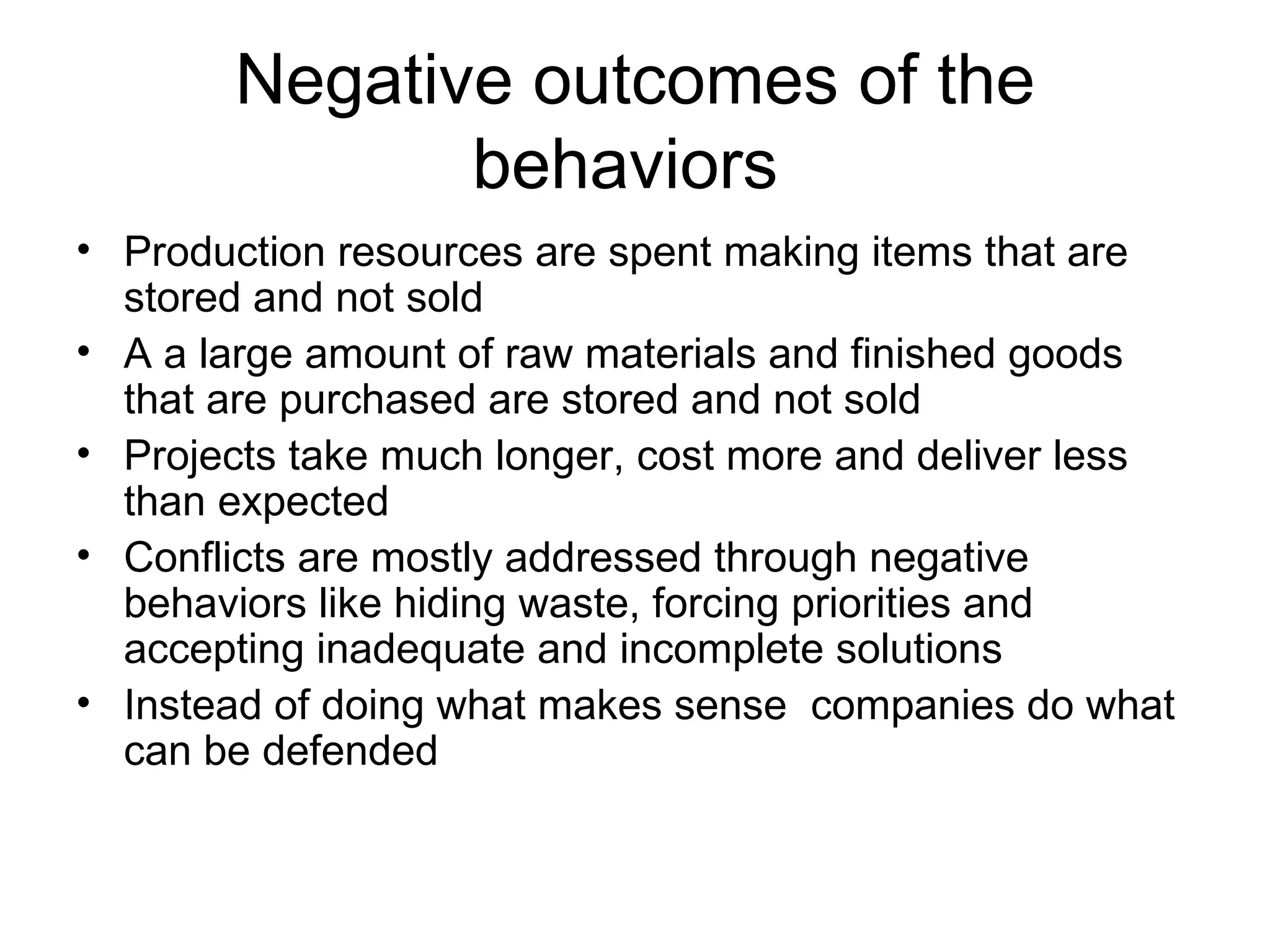 Negative outcomes of the behaviors  Production resources are spent making items that are stored and not sold A a large amount of raw materials and finished goods that are purchased are stored and not sold  Projects take much longer, cost more and deliver less than expected Conflicts are mostly addressed through negative behaviors like hiding waste, forcing priorities and accepting inadequate and incomplete solutions Instead of doing what makes sense  companies do what can be defended  