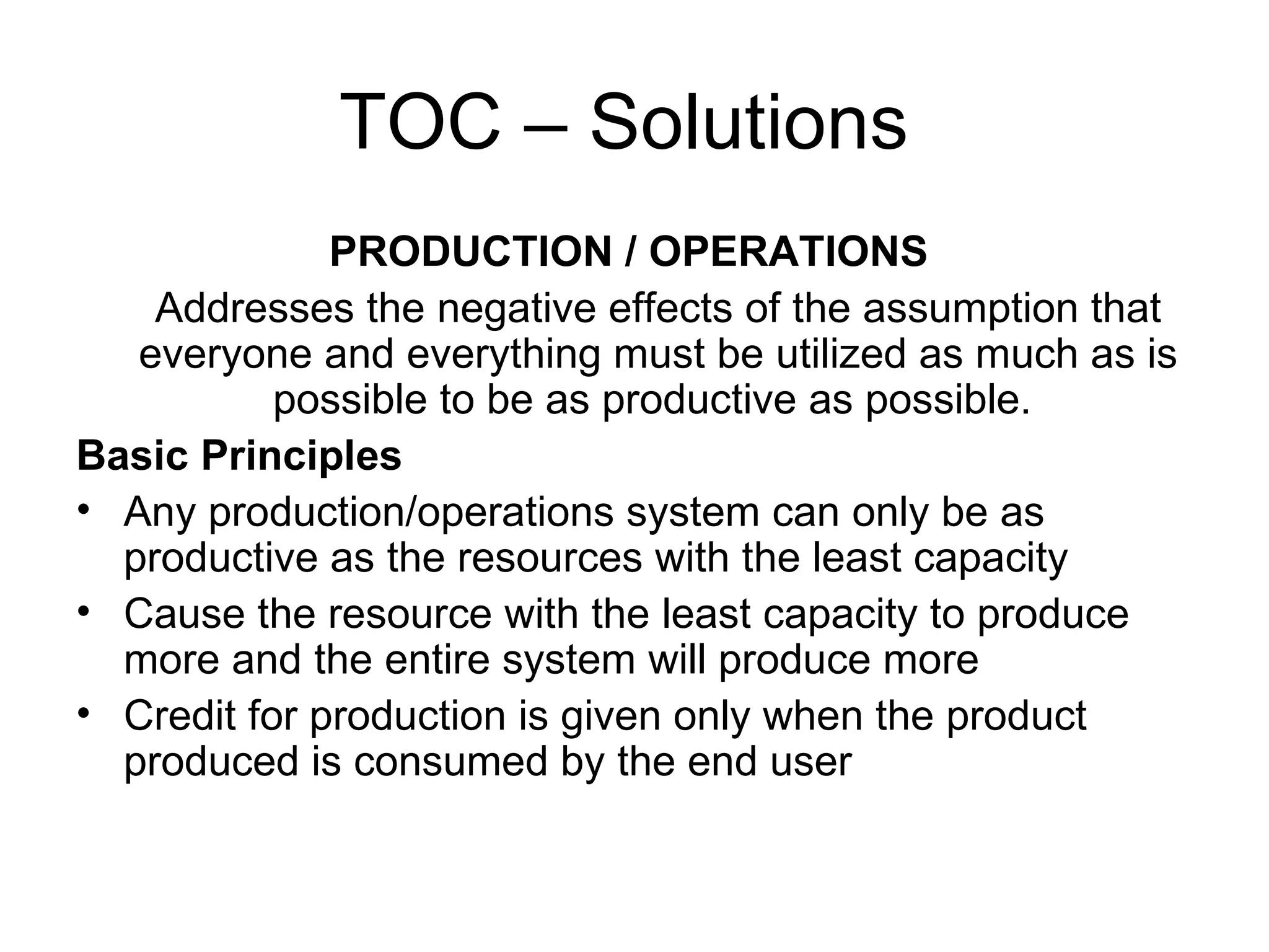 TOC – Solutions  PRODUCTION / OPERATIONS   Addresses the negative effects of the assumption that everyone and everything must be utilized as much as is possible to be as productive as possible.  Basic Principles   Any production/operations system can only be as productive as the resources with the least capacity  Cause the resource with the least capacity to produce more and the entire system will produce more Credit for production is given only when the product produced is consumed by the end user 