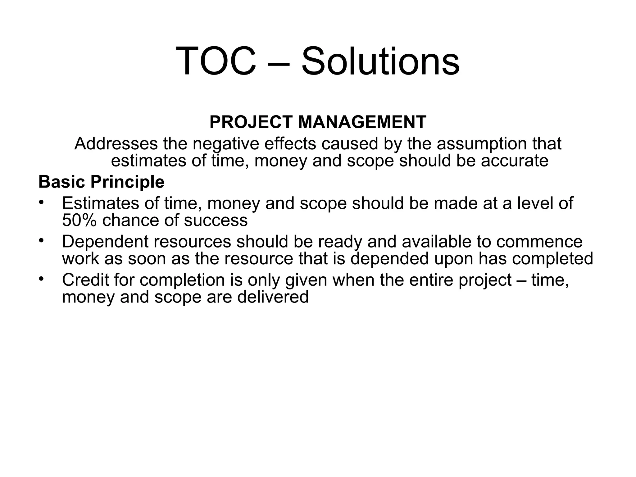 TOC – Solutions PROJECT MANAGEMENT Addresses the negative effects caused by the assumption that estimates of time, money and scope should be accurate Basic Principle Estimates of time, money and scope should be made at a level of 50% chance of success Dependent resources should be ready and available to commence work as soon as the resource that is depended upon has completed  Credit for completion is only given when the entire project – time, money and scope are delivered 