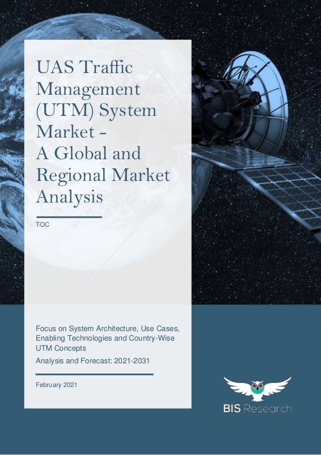 1
All rights reserved at BIS Research Inc.
U
A
S
T
r
a
f
f
i
c
M
a
n
a
g
e
m
e
n
t
M
a
r
k
e
t
Focus on System Architecture, Use Cases,
Enabling Technologies and Country-Wise
UTM Concepts
Analysis and Forecast: 2021-2031
February 2021
UAS Traffic
Management
(UTM) System
Market -
A Global and
Regional Market
Analysis
TOC
 