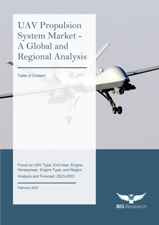 1
All rights reserved at BIS Research Inc.
G
l
o
b
a
l
U
A
V
P
r
o
p
u
l
s
i
o
n
S
y
s
t
e
m
M
a
r
k
e
t
S
Focus on UAV Type, End User, Engine
Horsepower, Engine Type, and Region
Analysis and Forecast: 2023-2033
February 2023
UAV Propulsion
System Market -
A Global and
Regional Analysis
Table of Content
 