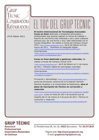 El Centro Internacional de Tecnologías Avanzadas
                   Curso en línea destinado a fotógrafos aficionados y
nº14 Febrer 2011   profesionales que quieran agilizar su forma de trabajar y
                   hacerlo de una forma más ordenada y útil y para cualquier
                   persona que, de una forma u otra, esté relacionada con el
                   mundo fotográfico. Se realiza a través del Campus Virtual
                   CITA <http://campus.fundaciongsr.es/>, del 8 de febrero al 8 de
                   marzo de 2011. 'Workflow en fotografía digital
                   <http://campus.fundaciongsr.es/camci/temariosPdf/tecno0116.pdf>'
                   [Inscripciones
                   <https://campus.fundaciongsr.es/camci/index.php?pid=cursos&accion=detalle&c
                   urso=521&info=completa&reload=alta>]


                   Curso en línea destinado a gestores culturales. Se
                   realiza a través del Campus Virtual CITA
                   <http://campus.fundaciongsr.es/>, del 8 de febrero al 11 de marzo
                   de 2011. 'Difusión digital de actividades culturales
                   <http://campus.fundaciongsr.es/camci/temariosPdf/cultu0026.pdf>'
                   [Inscripciones
                   <http://campus.fundaciongsr.es/camci/index.php?pid=cursos&accion=detalle&cu
                   rso=509&info=completa>]


                   Formación y Aprendizaje <http://www.formacionyaprendizaje.com>,
                   portal de formación continua de la Fundación Germán
                   Sánchez Ruipérez y la Universidad de Salamanca, abre el
                   plazo de inscripción de Técnico en corrección y
                   redacción
                   <http://www.formacionyaprendizaje.com/electiva/?pid=cursos&accion=detalle&
                   curso=152 >, curso en línea de 160 h de duración que se
                   imparte del 21 de marzo al 4 de junio de 2011. Técnico en
                   corrección y redacción
                   <http://www.formacionyaprendizaje.com/electiva/temariosPdf/cultu0006.pdf>
 