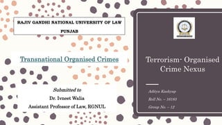 Terrorism- Organised
Crime Nexus
Aditya Kashyap
Roll No. – 16183
Group No. – 12
Submitted to
Dr. Ivneet Walia
Assistant Professor of Law, RGNUL
Transnational Organised Crimes
RAJIV GANDHI NATIONAL UNIVERSITY OF LAW
PUNJAB
 