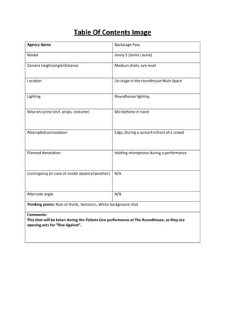 Table Of Contents Image
Agency Name                                        Backstage Pass

Model                                              Jonny 5 (Jamie Laurie)

Camera height/angle/distance                       Medium shots, eye-level


Location                                           On stage in the roundhouse Main Space


Lighting                                           Roundhouse lighting


Mise-en-scene (incl. props, costume)               Microphone in hand



Attempted connotation                              Edgy, During a concert infront of a crowd



Planned denotation                                 Holding microphone during a performance



Contingency (in case of model absence/weather)     N/A



Alternate angle                                    N/A

Thinking points: Rule of thirds, Semiotics, White background shot

Comments:
This shot will be taken during the Flobots Live performance at The Roundhouse, as they are
opening acts for “Rise Against”.
 