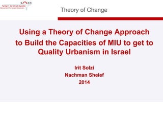 Theory of Change 
• Using a Theory of Change Approach 
• to Build the Capacities of MIU to get to 
Quality Urbanism in Israel 
• Irit Solzi 
• Nachman Shelef 
• 2014 
 