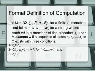 Formal Definition of Computation
Let M = (Q, ∑ , δ, q0, F) be a finite automaton
and let w = w1w2.....wn be a string where
each wi is a member of the alphabet ∑. Then
M accepts w if a sequence of states r0, r1, ….,rn In
Q exists with three conditions:
1- r0= q0,
2- δ(ri, wi+1)=ri+1, for i=0,...,n-1, and
3- rn∈ F

 