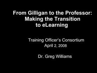 From Gilligan to the Professor:  Making the Transition  to eLearning    Training Officer’s Consortium April  2, 2008   Dr. Greg Williams 