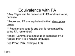 Equivalence with FA
* Any Regex can be converted to FA and vice versa,
because:
* Regex and FA are equivalent in their descriptive
power
** Regular language is one that is recognized by
some FA, remember?
Hence: (Lemma) if a language is described by a
RegEx, then it is a regular language.
See Proof: P.67, example 1.56
11/25/13

 