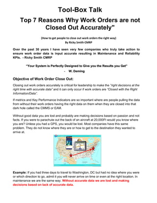 Tool-Box Talk
Top 7 Reasons Why Work Orders are not
Closed Out Accurately"
(How to get people to close out work orders the right way)
By Ricky Smith CMRP
Over the past 30 years I have seen very few companies who truly take action to
ensure work order data is input accurate resulting in Maintenance and Reliability
KPIs. - Ricky Smith CMRP
Objective of Work Order Close Out:
Closing out work orders accurately is critical for leadership to make the “right decisions at the
right time with accurate data” and it can only occur if work orders are “Closed with the Right
Information/Data”.
If metrics and Key Performance Indicators are so important where are people pulling the data
from without their work orders having the right data on them when they are closed into that
dark hole called the CMMS or EAM.
Without good data you are lost and probably are making decisions based on passion and not
facts. If you were to parachute out the back of an aircraft at 20,000Ft would you know where
you are? Unless you had a GPS, you would be lost. Most companies have this same
problem. They do not know where they are or how to get to the destination they wanted to
arrive at.
Example: If you had three days to travel to Washington, DC but had no idea where you were
or which direction to go, admit it you will never arrive on time or even at the right location. In
maintenance we are the same way. Without accurate data we are lost and making
decisions based on lack of accurate data.
“Your System is Perfectly Designed to Give you the Results you Get”
- W. Deming
 