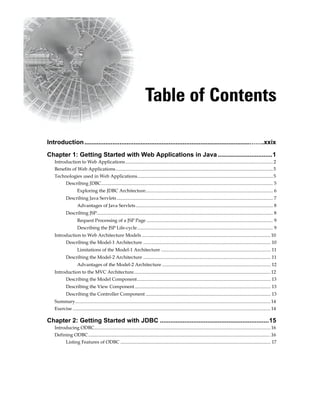 Table of Contents
Introduction..............................................................................................…….xxix
Chapter 1: Getting Started with Web Applications in Java ...............................1
Introduction to Web Applications............................................................................................................................2
Benefits of Web Applications....................................................................................................................................5
Technologies used in Web Applications..................................................................................................................5
Describing JDBC................................................................................................................................................ 5
Exploring the JDBC Architecture........................................................................................................... 6 
Describing Java Servlets................................................................................................................................... 7
Advantages of Java Servlets................................................................................................................... 8 
Describing JSP.................................................................................................................................................... 8
Request Processing of a JSP Page .......................................................................................................... 9
Describing the JSP Life-cycle.................................................................................................................. 9 
Introduction to Web Architecture Models ............................................................................................................10
Describing the Model-1 Architecture ........................................................................................................... 10
Limitations of the Model-1 Architecture ............................................................................................ 11 
Describing the Model-2 Architecture ........................................................................................................... 11
Advantages of the Model-2 Architecture ........................................................................................... 12 
Introduction to the MVC Architecture...................................................................................................................12
Describing the Model Component................................................................................................................ 13
Describing the View Component.................................................................................................................. 13
Describing the Controller Component ......................................................................................................... 13
Summary....................................................................................................................................................................14
Exercise ......................................................................................................................................................................14
Chapter 2: Getting Started with JDBC ..............................................................15
Introducing ODBC....................................................................................................................................................16
Defining ODBC.........................................................................................................................................................16
Listing Features of ODBC .............................................................................................................................. 17
 