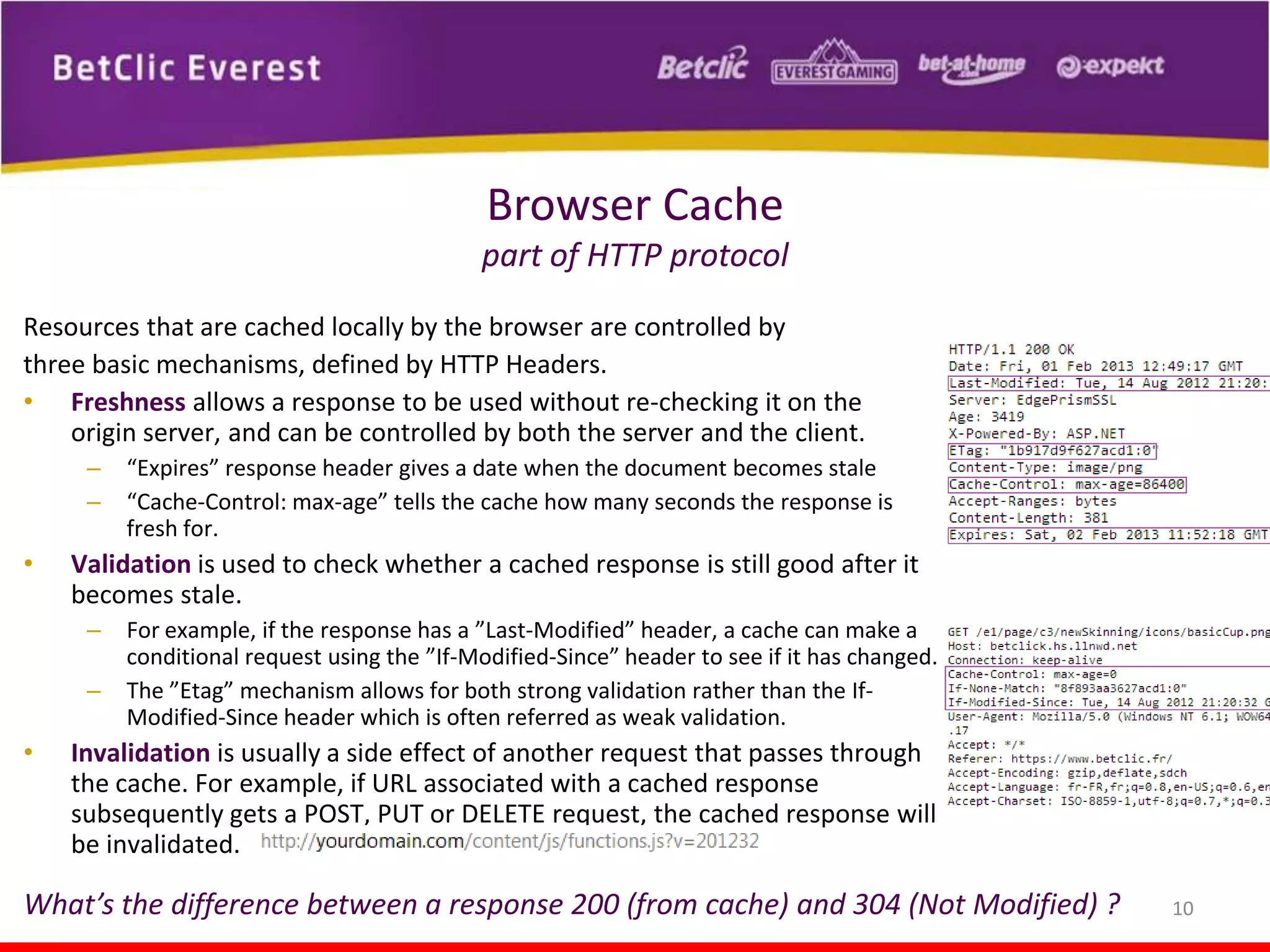 Browser Cache
part of HTTP protocol
Resources that are cached locally by the browser are controlled by
three basic mechanisms, defined by HTTP Headers.
• Freshness allows a response to be used without re-checking it on the
origin server, and can be controlled by both the server and the client.
–
–

•

Validation is used to check whether a cached response is still good after it
becomes stale.
–
–

•

“Expires” response header gives a date when the document becomes stale
“Cache-Control: max-age” tells the cache how many seconds the response is
fresh for.

For example, if the response has a ”Last-Modified” header, a cache can make a
conditional request using the ”If-Modified-Since” header to see if it has changed.
The ”Etag” mechanism allows for both strong validation rather than the IfModified-Since header which is often referred as weak validation.

Invalidation is usually a side effect of another request that passes through
the cache. For example, if URL associated with a cached response
subsequently gets a POST, PUT or DELETE request, the cached response will
be invalidated.

What’s the difference between a response 200 (from cache) and 304 (Not Modified) ?

10

 