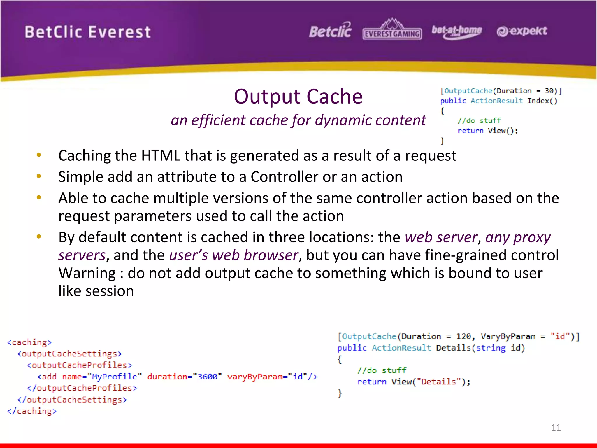 Output Cache
an efficient cache for dynamic content
• Caching the HTML that is generated as a result of a request
• Simple add an attribute to a Controller or an action
• Able to cache multiple versions of the same controller action based on the
request parameters used to call the action
• By default content is cached in three locations: the web server, any proxy
servers, and the user’s web browser, but you can have fine-grained control
Warning : do not add output cache to something which is bound to user
like session

11

 