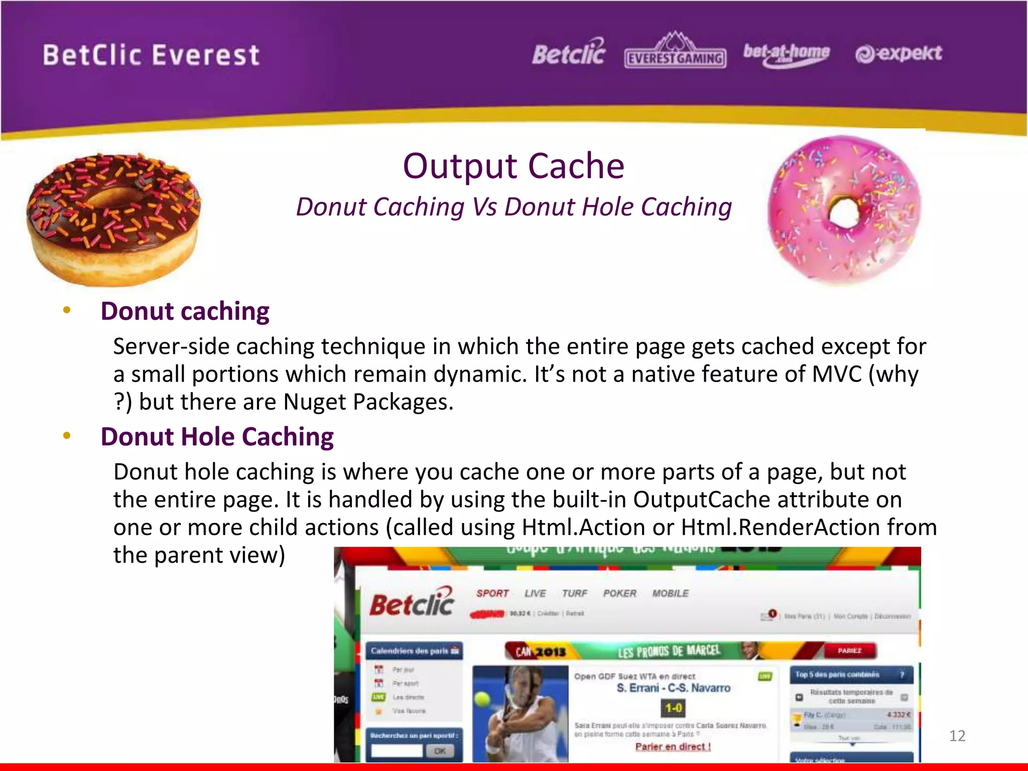 Output Cache
Donut Caching Vs Donut Hole Caching
• Donut caching
Server-side caching technique in which the entire page gets cached except for
a small portions which remain dynamic. It’s not a native feature of MVC (why
?) but there are Nuget Packages.

• Donut Hole Caching
Donut hole caching is where you cache one or more parts of a page, but not
the entire page. It is handled by using the built-in OutputCache attribute on
one or more child actions (called using Html.Action or Html.RenderAction from
the parent view)

12

 