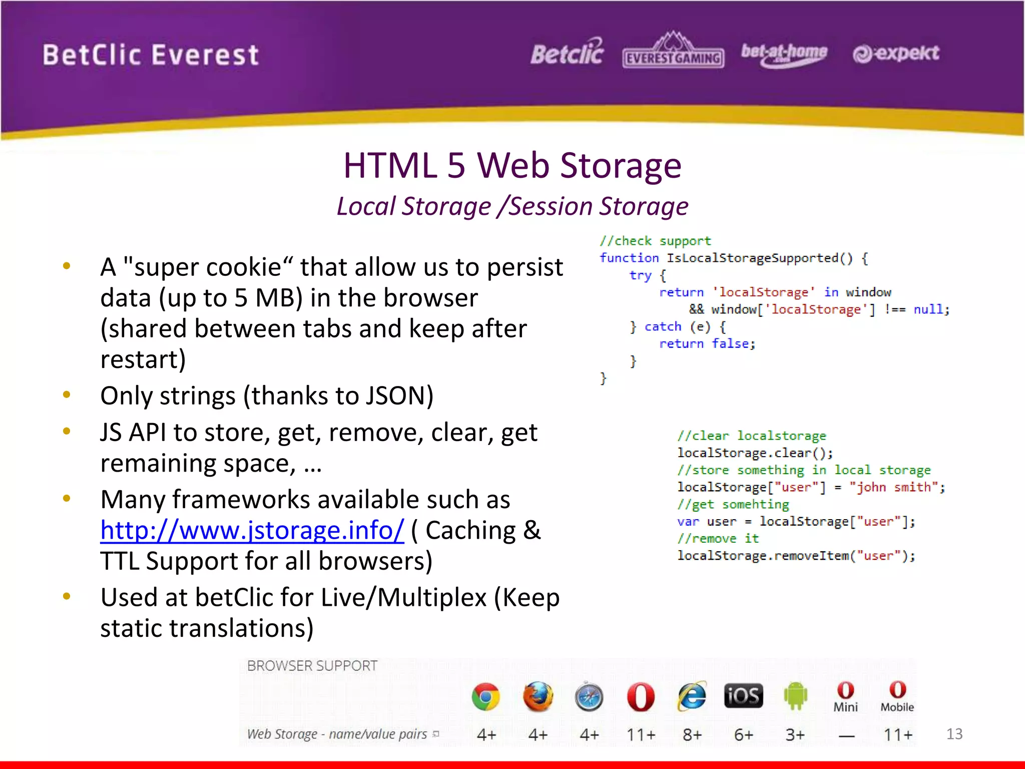 HTML 5 Web Storage
Local Storage /Session Storage
• A "super cookie“ that allow us to persist
data (up to 5 MB) in the browser
(shared between tabs and keep after
restart)
• Only strings (thanks to JSON)
• JS API to store, get, remove, clear, get
remaining space, …
• Many frameworks available such as
http://www.jstorage.info/ ( Caching &
TTL Support for all browsers)
• Used at betClic for Live/Multiplex (Keep
static translations)

13

 