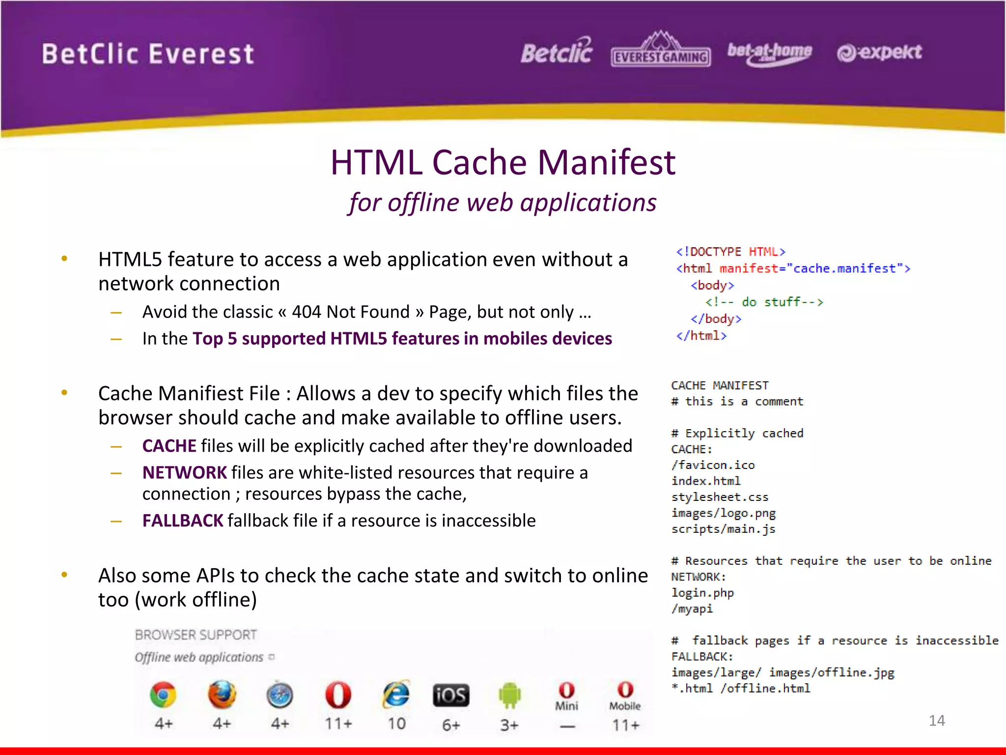 HTML Cache Manifest
for offline web applications
•

HTML5 feature to access a web application even without a
network connection
–
–

•

Cache Manifiest File : Allows a dev to specify which files the
browser should cache and make available to offline users.
–
–
–

•

Avoid the classic « 404 Not Found » Page, but not only …
In the Top 5 supported HTML5 features in mobiles devices

CACHE files will be explicitly cached after they're downloaded
NETWORK files are white-listed resources that require a
connection ; resources bypass the cache,
FALLBACK fallback file if a resource is inaccessible

Also some APIs to check the cache state and switch to online
too (work offline)

14

 
