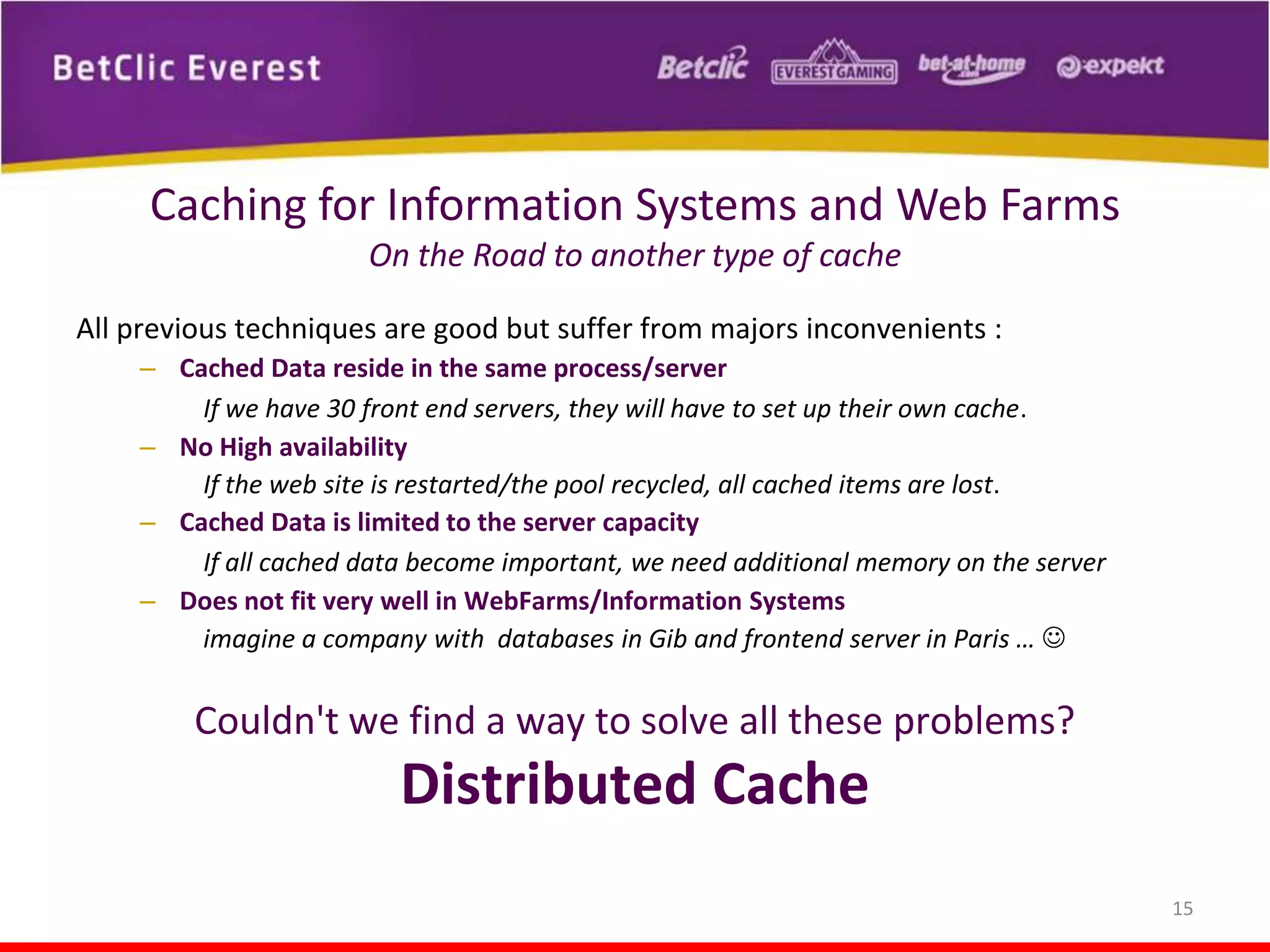 Caching for Information Systems and Web Farms
On the Road to another type of cache
All previous techniques are good but suffer from majors inconvenients :
– Cached Data reside in the same process/server
If we have 30 front end servers, they will have to set up their own cache.
– No High availability
If the web site is restarted/the pool recycled, all cached items are lost.
– Cached Data is limited to the server capacity
If all cached data become important, we need additional memory on the server
– Does not fit very well in WebFarms/Information Systems
imagine a company with databases in Gib and frontend server in Paris … 

Couldn't we find a way to solve all these problems?

Distributed Cache
15

 