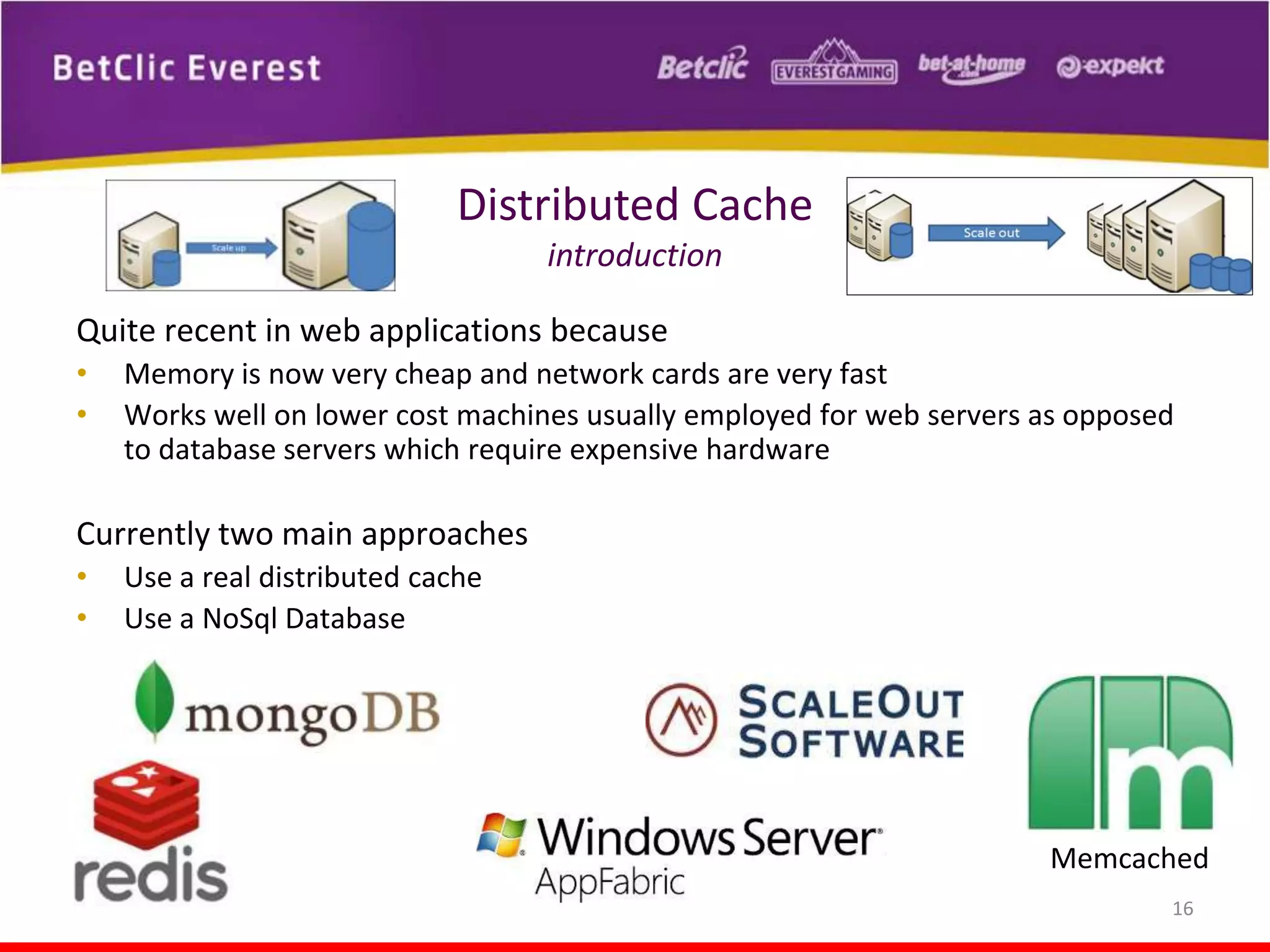 Distributed Cache
introduction
Quite recent in web applications because
•
•

Memory is now very cheap and network cards are very fast
Works well on lower cost machines usually employed for web servers as opposed
to database servers which require expensive hardware

Currently two main approaches
•
•

Use a real distributed cache
Use a NoSql Database

Memcached
16

 