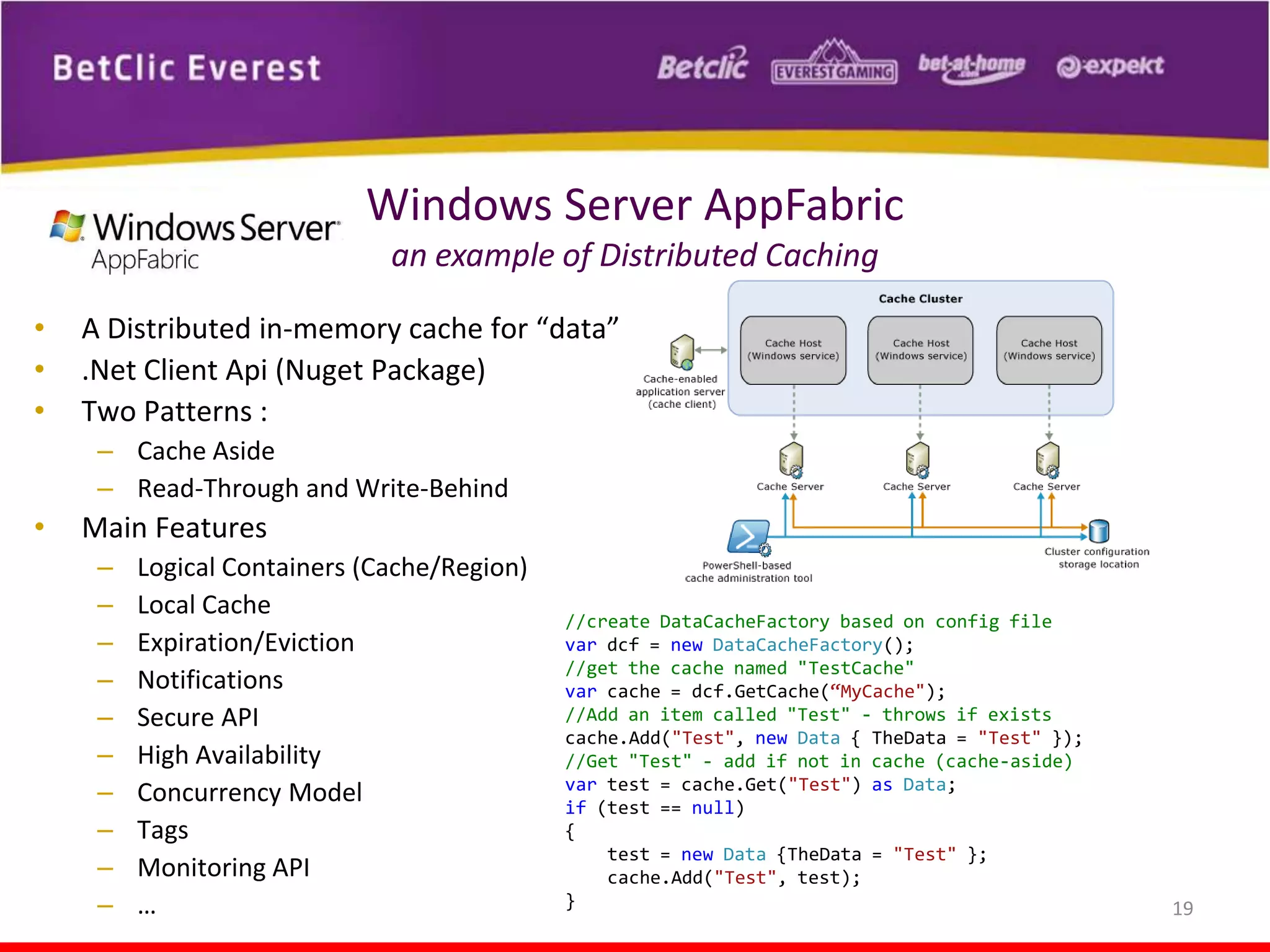 Windows Server AppFabric
an example of Distributed Caching
•
•
•

A Distributed in-memory cache for “data”
.Net Client Api (Nuget Package)
Two Patterns :
– Cache Aside
– Read-Through and Write-Behind

•

Main Features
–
–
–
–
–
–
–
–
–
–

Logical Containers (Cache/Region)
Local Cache
Expiration/Eviction
Notifications
Secure API
High Availability
Concurrency Model
Tags
Monitoring API
…

//create DataCacheFactory based on config file
var dcf = new DataCacheFactory();
//get the cache named "TestCache"
var cache = dcf.GetCache(“MyCache");
//Add an item called "Test" - throws if exists
cache.Add("Test", new Data { TheData = "Test" });
//Get "Test" - add if not in cache (cache-aside)
var test = cache.Get("Test") as Data;
if (test == null)
{
test = new Data {TheData = "Test" };
cache.Add("Test", test);
}

19

 