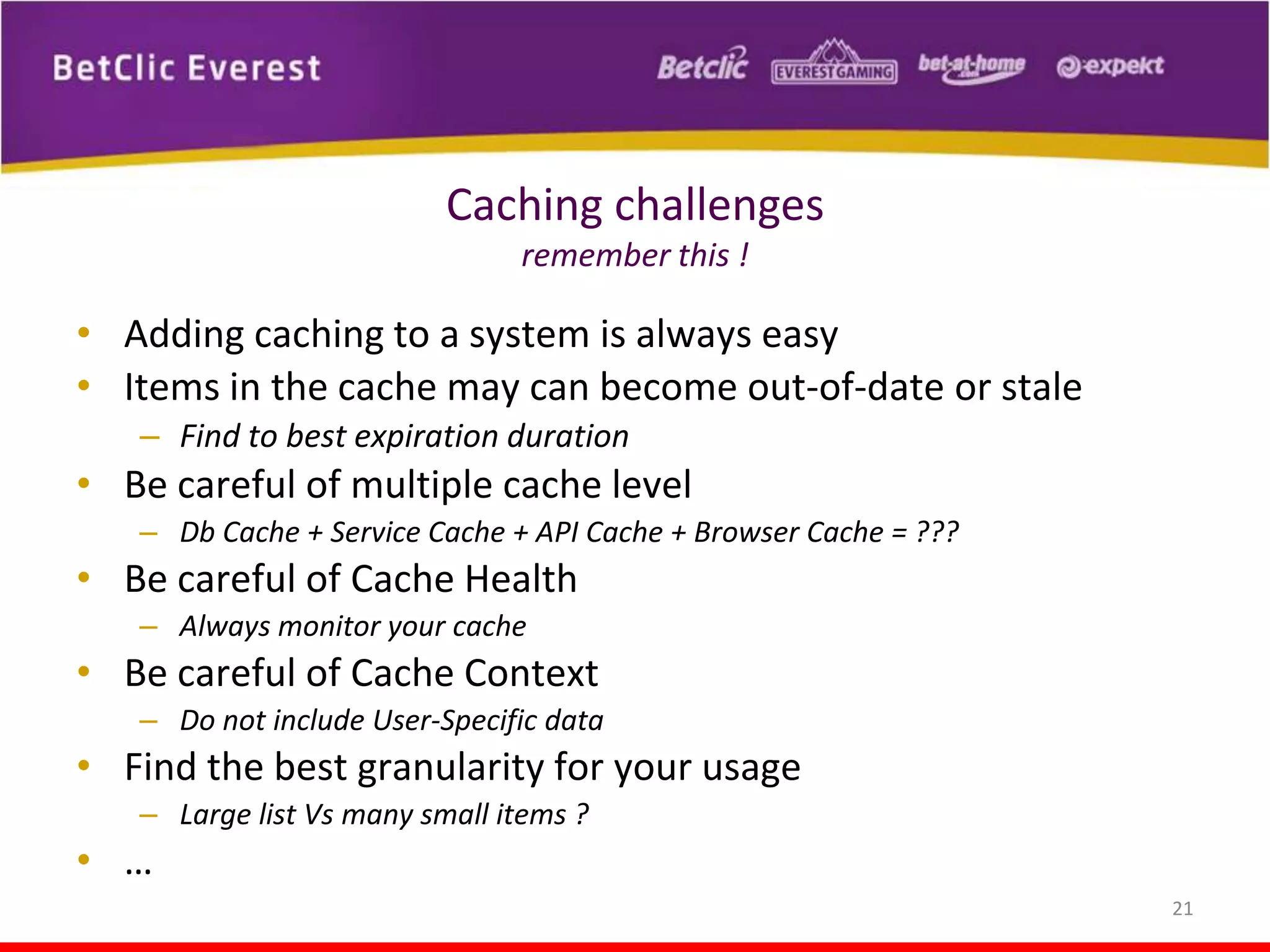 Caching challenges
remember this !

• Adding caching to a system is always easy
• Items in the cache may can become out-of-date or stale
– Find to best expiration duration

• Be careful of multiple cache level
– Db Cache + Service Cache + API Cache + Browser Cache = ???

• Be careful of Cache Health
– Always monitor your cache

• Be careful of Cache Context
– Do not include User-Specific data

• Find the best granularity for your usage
– Large list Vs many small items ?

• …
21

 