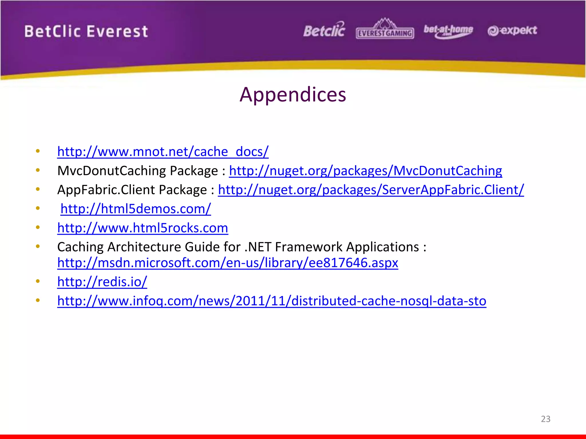 Appendices
•
•
•
•
•
•
•
•

http://www.mnot.net/cache_docs/
MvcDonutCaching Package : http://nuget.org/packages/MvcDonutCaching
AppFabric.Client Package : http://nuget.org/packages/ServerAppFabric.Client/
http://html5demos.com/
http://www.html5rocks.com
Caching Architecture Guide for .NET Framework Applications :
http://msdn.microsoft.com/en-us/library/ee817646.aspx
http://redis.io/
http://www.infoq.com/news/2011/11/distributed-cache-nosql-data-sto

23

 