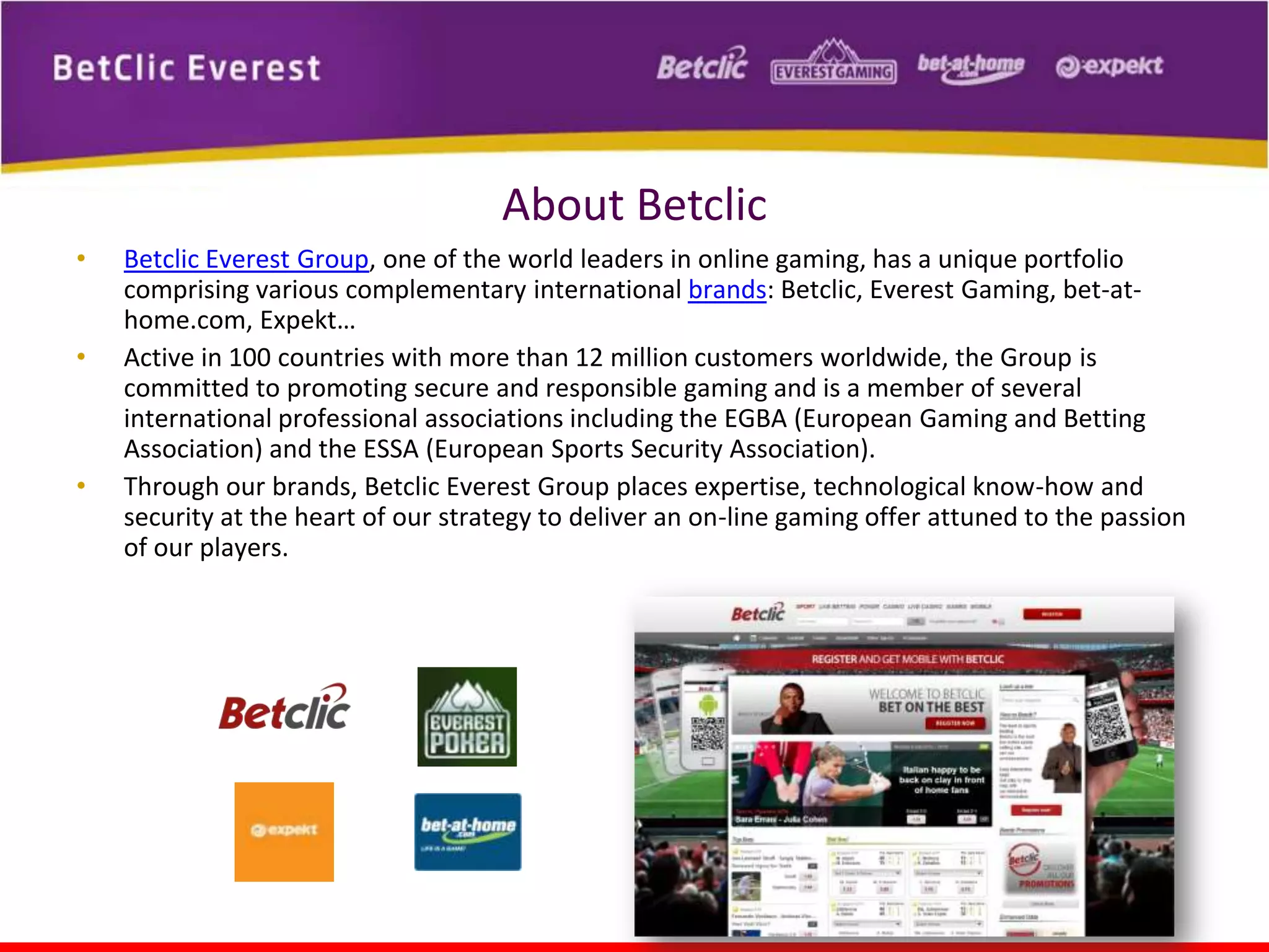 About Betclic
•
•

•

Betclic Everest Group, one of the world leaders in online gaming, has a unique portfolio
comprising various complementary international brands: Betclic, Everest Gaming, bet-athome.com, Expekt…
Active in 100 countries with more than 12 million customers worldwide, the Group is
committed to promoting secure and responsible gaming and is a member of several
international professional associations including the EGBA (European Gaming and Betting
Association) and the ESSA (European Sports Security Association).
Through our brands, Betclic Everest Group places expertise, technological know-how and
security at the heart of our strategy to deliver an on-line gaming offer attuned to the passion
of our players.

 