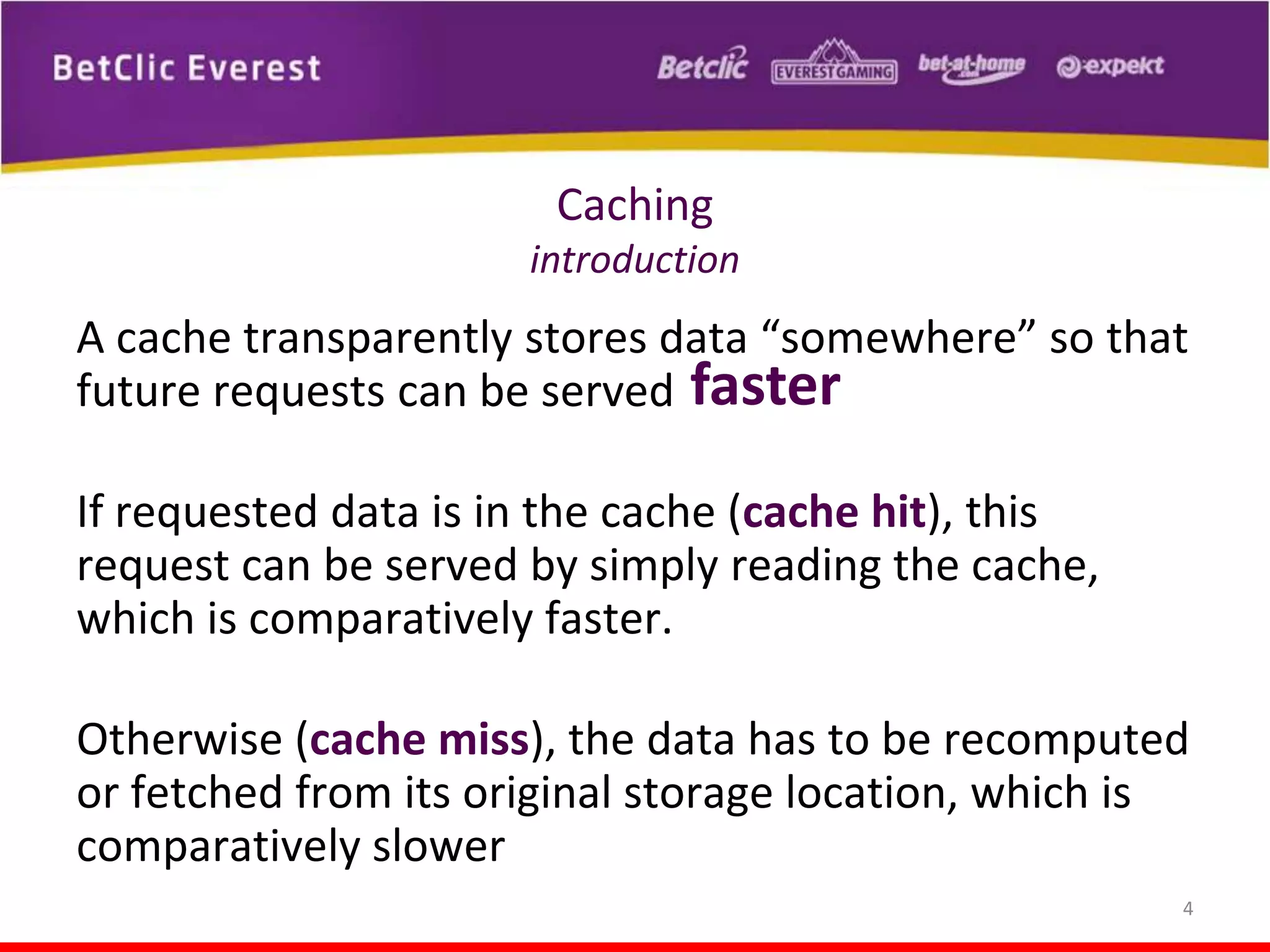Caching
introduction

A cache transparently stores data “somewhere” so that
future requests can be served faster
If requested data is in the cache (cache hit), this
request can be served by simply reading the cache,
which is comparatively faster.
Otherwise (cache miss), the data has to be recomputed
or fetched from its original storage location, which is
comparatively slower
4

 