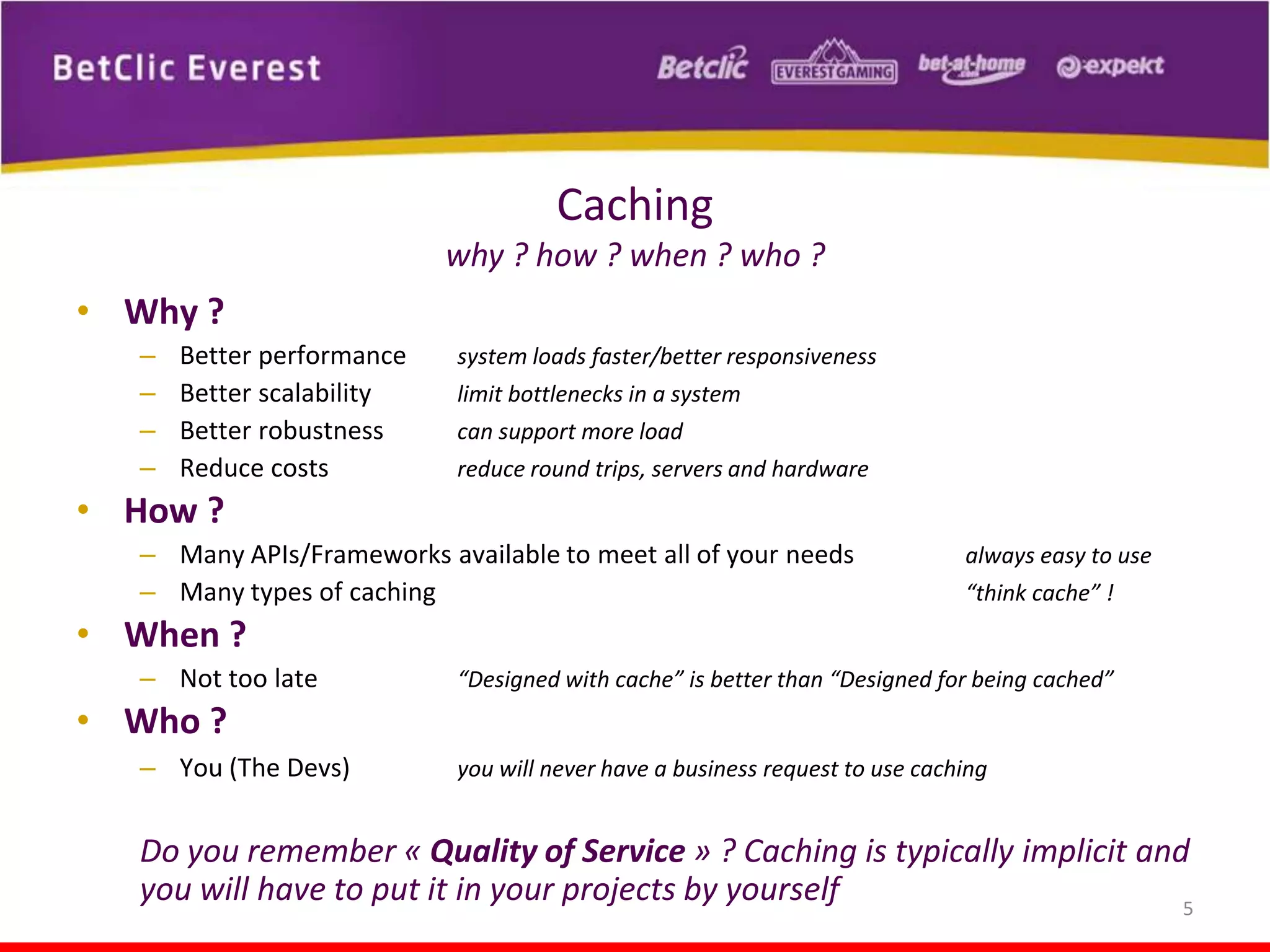 Caching
why ? how ? when ? who ?

• Why ?
–
–
–
–

Better performance
Better scalability
Better robustness
Reduce costs

system loads faster/better responsiveness
limit bottlenecks in a system
can support more load
reduce round trips, servers and hardware

• How ?
– Many APIs/Frameworks available to meet all of your needs
– Many types of caching

always easy to use
“think cache” !

• When ?
– Not too late

“Designed with cache” is better than “Designed for being cached”

• Who ?
– You (The Devs)

you will never have a business request to use caching

Do you remember « Quality of Service » ? Caching is typically implicit and
you will have to put it in your projects by yourself
5

 