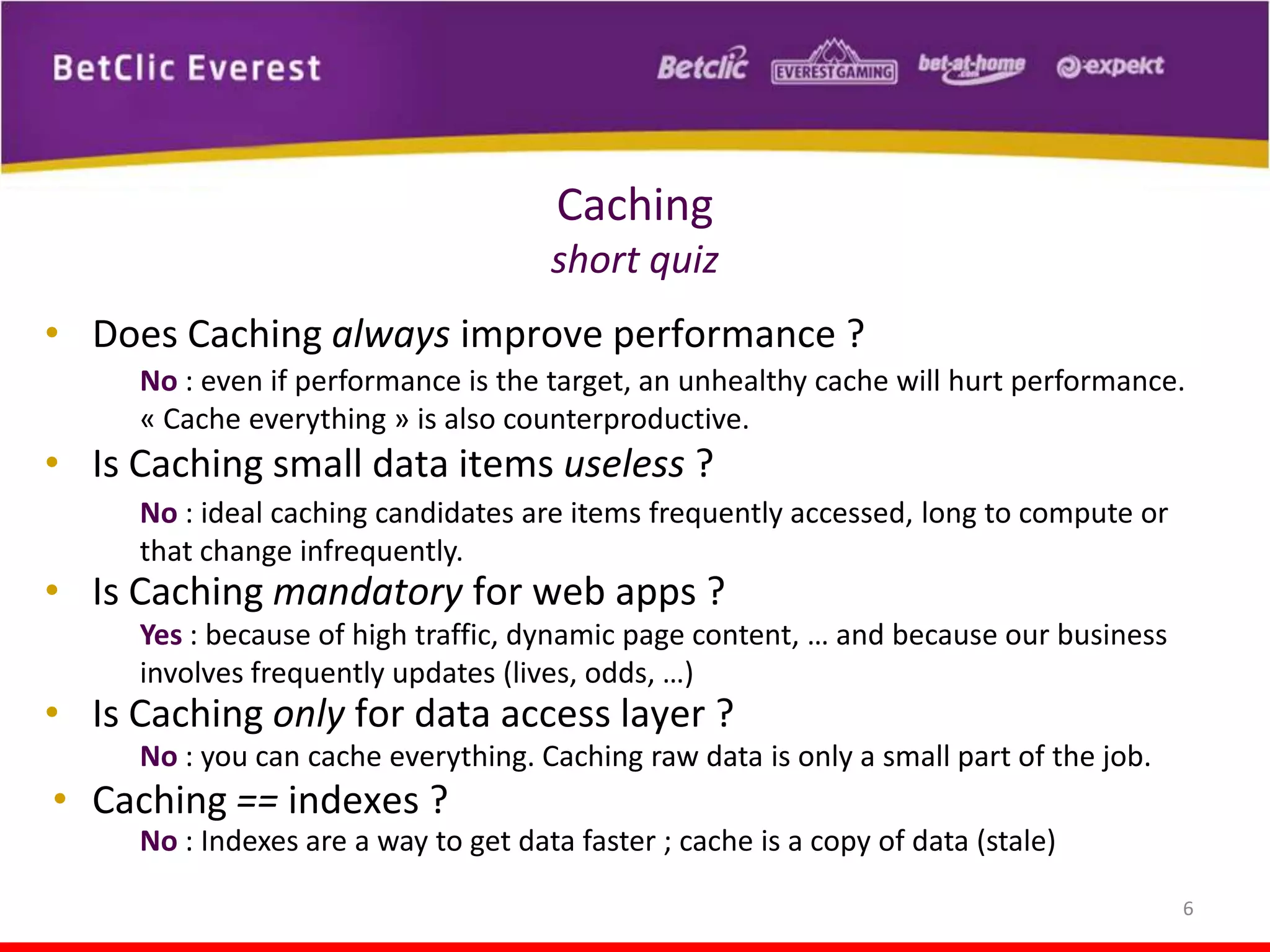 Caching
short quiz
• Does Caching always improve performance ?
No : even if performance is the target, an unhealthy cache will hurt performance.
« Cache everything » is also counterproductive.

• Is Caching small data items useless ?
No : ideal caching candidates are items frequently accessed, long to compute or
that change infrequently.

• Is Caching mandatory for web apps ?

Yes : because of high traffic, dynamic page content, … and because our business
involves frequently updates (lives, odds, …)

• Is Caching only for data access layer ?

No : you can cache everything. Caching raw data is only a small part of the job.

• Caching == indexes ?
No : Indexes are a way to get data faster ; cache is a copy of data (stale)
6

 
