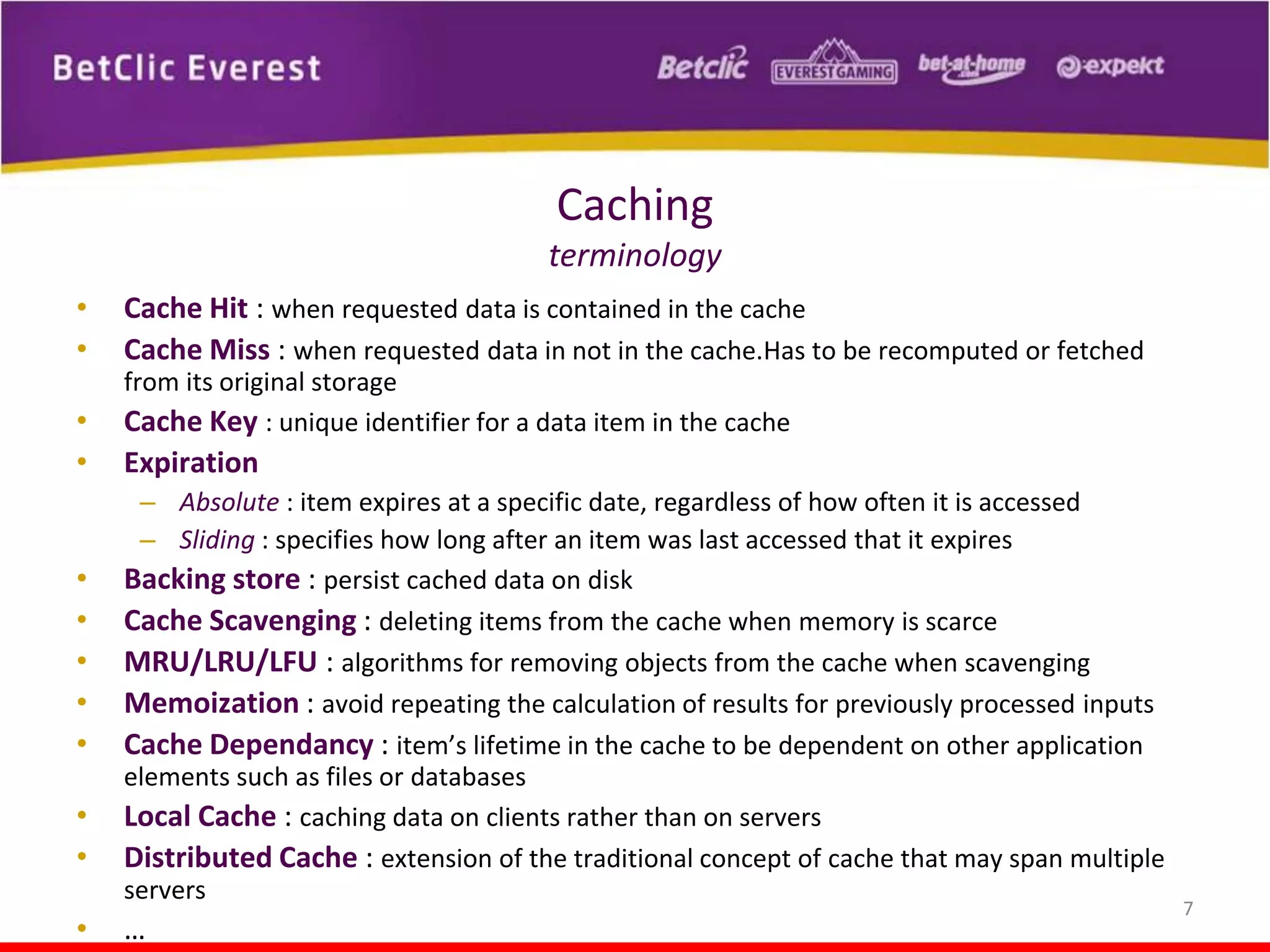 Caching
terminology
•
•
•
•

•
•
•
•
•
•
•
•

Cache Hit : when requested data is contained in the cache
Cache Miss : when requested data in not in the cache.Has to be recomputed or fetched
from its original storage
Cache Key : unique identifier for a data item in the cache

Expiration
– Absolute : item expires at a specific date, regardless of how often it is accessed
– Sliding : specifies how long after an item was last accessed that it expires
Backing store : persist cached data on disk
Cache Scavenging : deleting items from the cache when memory is scarce
MRU/LRU/LFU : algorithms for removing objects from the cache when scavenging
Memoization : avoid repeating the calculation of results for previously processed inputs
Cache Dependancy : item’s lifetime in the cache to be dependent on other application
elements such as files or databases
Local Cache : caching data on clients rather than on servers
Distributed Cache : extension of the traditional concept of cache that may span multiple
servers

…

7

 