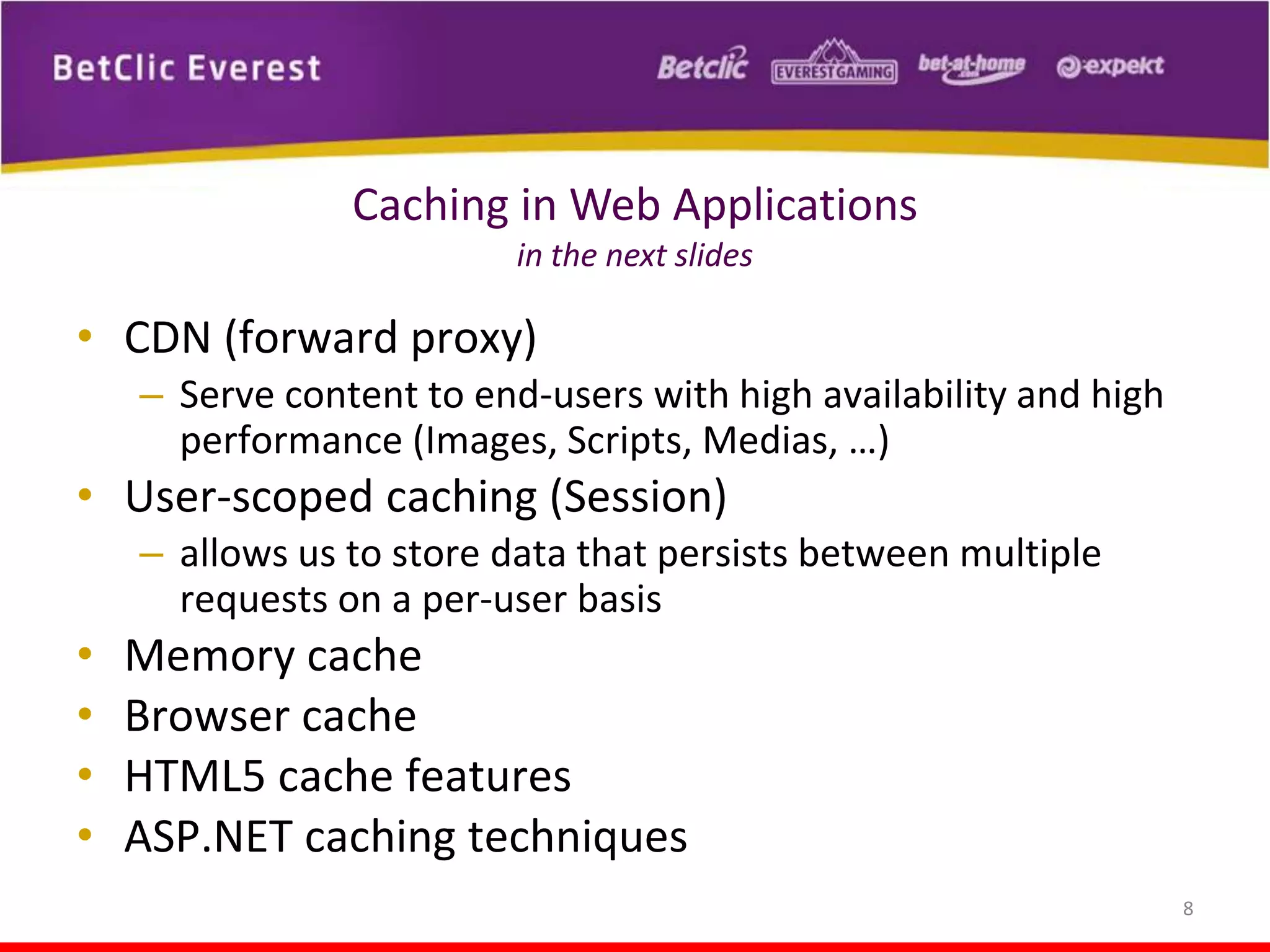 Caching in Web Applications
in the next slides

• CDN (forward proxy)
– Serve content to end-users with high availability and high
performance (Images, Scripts, Medias, …)

• User-scoped caching (Session)
– allows us to store data that persists between multiple
requests on a per-user basis

•
•
•
•

Memory cache
Browser cache
HTML5 cache features
ASP.NET caching techniques
8

 