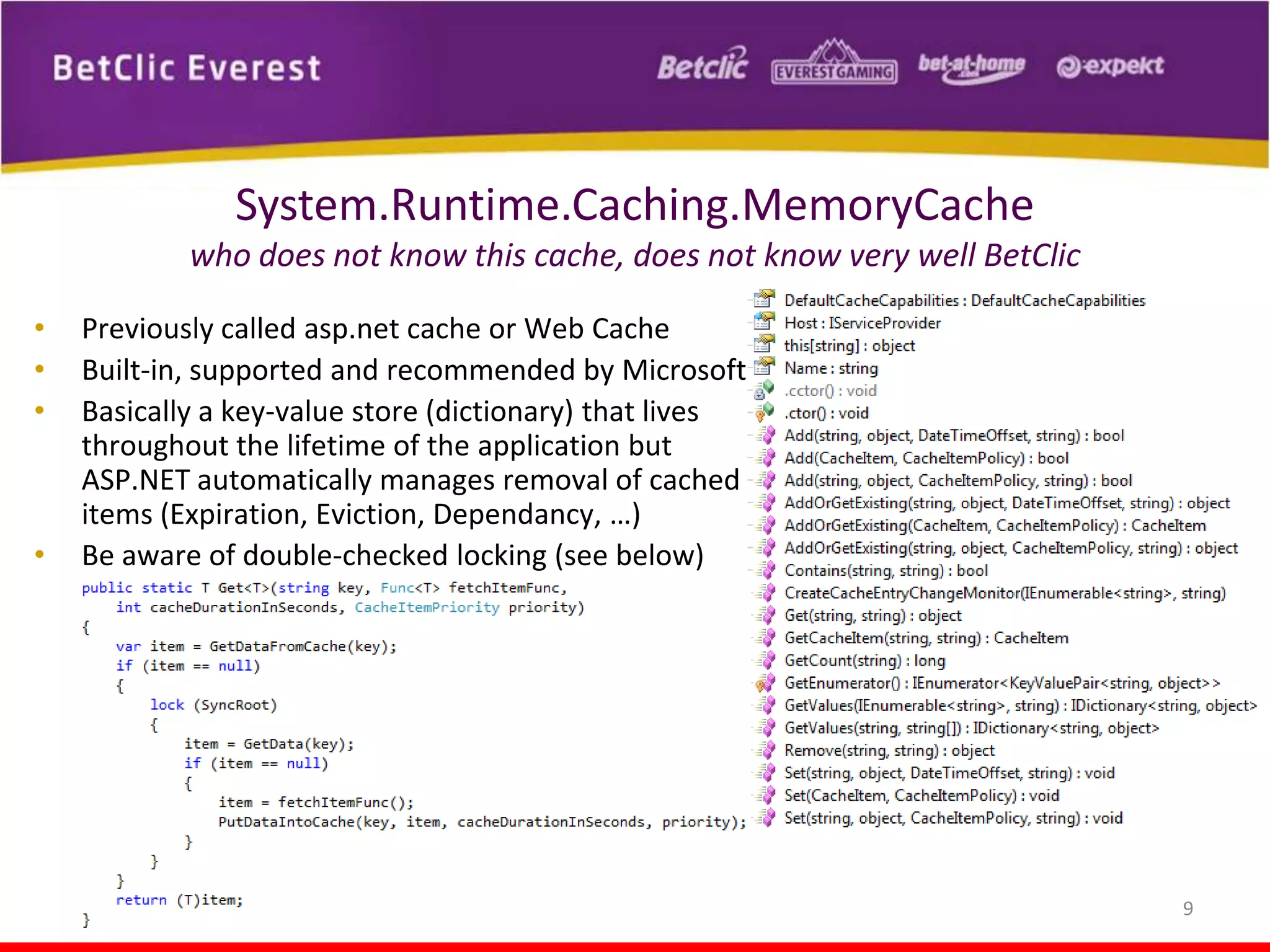 System.Runtime.Caching.MemoryCache
who does not know this cache, does not know very well BetClic
•
•
•

•

Previously called asp.net cache or Web Cache
Built-in, supported and recommended by Microsoft
Basically a key-value store (dictionary) that lives
throughout the lifetime of the application but
ASP.NET automatically manages removal of cached
items (Expiration, Eviction, Dependancy, …)
Be aware of double-checked locking (see below)

9

 