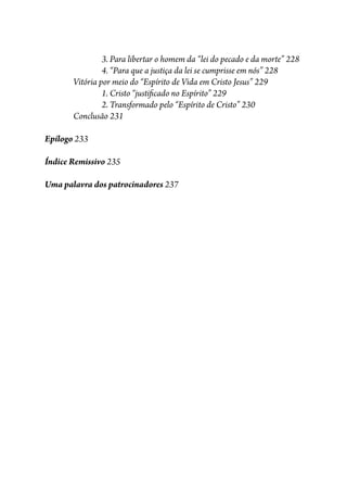 3. Para libertar o homem da “lei do pecado e da morte” 228
4. “Para que a justiça da lei se cumprisse em nós” 228
Vitória por meio do “Espírito de Vida em Cristo Jesus” 229
1. Cristo “justi�cado no Espírito” 229
2. Transformado pelo “Espírito de Cristo” 230
Conclusão 231
Epílogo 233
Índice Remissivo 235
Uma palavra dos patrocinadores 237
 