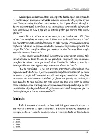 99
Tocado por Nossos Sentimentos
A razão para a encarnação foi o único ponto deixado para ser explicado.
“O problema que, ao assumir a decaída natureza humana Cristo propôs e aceitou
para Si mesmo, não foi nenhum outro senão este, isto é, pessoalmente identi�car-
Se com sua sorte total, e partilhar a real incapacidade acrescentada pelo pecado,
para assenhorear-se, nele e por ele, do infernal poder que operara todo dano e
a�ição.”310
Assim Deus providenciou nossa salvação, concluiu Presco�. “Ele [Cris-
to] era Deus manifesto em carne, e veio à Terra ‘para poder conduzir-nos a Deus’.
IssoéoquetornaCristocentraledominanteemcadavidaqueOrecebe,conquistando
con�ança, redimindo do pecado, impelindo à devoção, e inspirando esperança. Isso
porque Ele é Deus manifesto, Deus que penetrou na vida humana, Deus satisfa-
zendo às carências humanas.”311
“Temos apenas contado metade da história do amor divino, quando fala-
mos da descida do Filho de Deus de Sua grandeza e majestade, para as tristezas
e con�itos da vida terrena; e que metade dessa história é incrível até vermos clara-
mente que Ele veio para erguer a raça humana às alturas de Deus.”312
“Ele Se manifestou – e não nos permitiu interpretar nEle qualquer coisa
pequena ou estreita. Se nós o fazemos, seremos dirigidos imediatamente ao ponto
de termos de negar a declaração de que Ele pode expiar pecados. Se Cristo fosse
meramente um homem como eu, embora perfeito e sem pecado, não poderia per-
doar pecados. Se nEle podemos ver tudo aquilo que João quis dizer, de acordo
com o testemunhos de seus próprios escritos, começaremos a perceber algo da estu-
penda idéia e algo da possibilidade de, pelo menos, crer na declaração de que ‘Ele
Se manifestou para tirar os nossos pecados.’”313
Conclusão
Indubitavelmente, a carreira de Presco� foi singular em muitos aspectos,
em relação à história da igreja adventista. Brilhante educador, professor de
teologia, editor, pro�ciente administrador e vice-presidente da Conferência
310. Ibidem.
311. Ibidem.
312. Ibidem.
313. Ibidem.
 