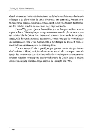 100
Tocado por Nossos Sentimentos
Geral, ele exerceu decisiva in�uência em prol do desenvolvimento da obra de
educação e da clari�cação de várias doutrinas. Em particular, Presco� con-
tribuiu para a expansão da mensagem da justi�cação pela fé além das frontei-
ras dos Estados Unidos, durante suas viagens pelo mundo.
Como Waggoner e Jones, Presco� fez seu melhor para edi�car a men-
sagem sobre a Cristologia que, conquanto reconhecendo plenamente a per-
feita divindade de Cristo, dava destaque à natureza humana de Adão após a
queda, vale dizer, uma natureza pecaminosa, como condição da reconciliação
da humanidade com Deus. Certamente, a Cristologia de Presco� reúne o
mérito de ser a mais completa e a mais explícita.
Por sua competência e prestígio que gozava como vice-presidente
da Conferência Geral, ele foi evidentemente autorizado como porta-voz da
igreja. Seu testemunho constitui inegável indicação do que os adventistas en-
sinaram e creram com respeito à natureza humana de Cristo, desde a origem
do movimento até o �nal da longa carreira de Presco�, em 1944.
 