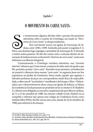 101
Capítulo 7
O MOVIMENTO DA CARNE SANTA314
S
e remanesceram algumas dúvidas sobre a posição dos pioneiros
adventistas sobre o assunto da Cristologia, sua reação ao “Movi-
mento da Carne Santa” as dissipa totalmente.
Esse movimento nasceu nas igrejas da Associação de In-
diana, entre 1898 e 1899. Instituída pelo pastor-evangelista S. S.
Davis, essa doutrina logo empolgou o presidente da Associação, R. S. Donnell,
e muitos outros pastores. No �m das contas, toda a comissão diretiva da As-
sociação de Indiana tornou-se favorável à “doutrina da carne santa”, como seus
defensores escolheram designá-la.
Contrariamente à Cristologia ortodoxa adventista, essa “estranha
doutrina” a�rmava que Cristo tomou a natureza de Adão antes da queda e que
Ele, portanto, possuía “carne santa”. Baseados nessa premissa, reivindicavam
ser possível a obtenção dessa mesma “carne santa” ao seguirem Jesus em Sua
experiência no Jardim do Getsêmani. Desse modo, aqueles que seguiam o
Salvador poderiam alcançar um correspondente estado físico de impecabili-
dade, e obter uma fé “transladativa” semelhante à de Enoque e Elias.315
Defron-
tados com o desenvolvimento dessa crença nas igrejas de Indiana, os líderes
da Conferência Geral pensaram ser prudente enviar os irmãos S. N. Haskell e
A.J.BreedcomodelegadosaoencontrocampalmarcadoparaMuncie,Indiana,
de 13 a 23 de setembro de 1900. Ao retornar a Ba�le Creek, Haskell viu-se
compelito a informar não apenas seus colegas da Conferência Geral, como
também Ellen White. Ele lhe enviou uma carta, datada de 25 de setembro de
1900, para informá-la da situação.
314. Ver Ellen G.White, MensagensEscolhidas, vol. 2, págs. 31-39.
315. VerArthurL.White,EllenWhite:TheEarlyElmshavenYears(EllenWhite-OsPrimeirosAnosemElmshaven)(Washington,
D.C.: Review and Herald Pub. Assn., 1981), vol. 5, págs. 100-110.
 