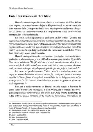 102
Tocado por Nossos Sentimentos
Haskell Comunica-se com Ellen White
Haskell316
conhecia perfeitamente bem as convicções de Ellen White
com respeito à natureza humana de Jesus. Ele próprio achava-se em harmonia
comoensinodela.Opropósitodesuacartanãofoiprovarseeleouosadvoga-
dos da carne santa estavam corretos. Ele simplesmente achou ser necessário
manter Ellen White informada.
Eis como Haskell apresentou o problema a Ellen White: “Quando nós
declaramos que acreditávamos que Cristo nasceu da decaída humanidade, eles nos
representavamcomocrendoqueCristopecou,apesardofatodehavermoscolocado
nossa posição com tal clareza, que não víamos como alguém haveria de entendê-la
mal.”317
Como porta-voz da igreja, Haskell não hesitou em incluir Ellen White,
bem como a igreja, em sua declaração.
Haskell havia previamente expresso suas convicções com muita trans-
parência em vários artigos. Já em 1896, ele escreveu para a revista Signs of the
Times acerca do tema: “Ele [Cristo] não veio a este mundo e tomou sobre Si mes-
mo a condição de Adão, mas desceu mais e mais baixo, para encontrar o homem
onde ele estava, en�aquecido pelo pecado, poluído por sua própria iniqüidade.”318
Em outro artigo ele escreveu: “Cristo... não Se revestiu da natureza dos
anjos, ou mesmo do homem no estado em que foi criado, mas de nossa natureza
decaída.”319
“Dessa forma, Cristo, desde a eternidade, é o elo de ligação entre o Céu
e a raça caída.”320
“Ele trouxe a divindade desde as cortes da glória até a humani-
dade degenerada.”321
Esse era o posicionamento de Haskell quando surgiu a doutrina da
carne santa. Numa carta endereçada a Ellen White, ele esclarece: “Sua teolo-
gia nesse particular parece ser esta: Eles crêem que Cristo tomou a natureza de
Adão antes da queda; portanto, Ele Se revestiu da humanidade como ela era no
316. Stephen-Nelson Haskell (1833-1922) foi missionário, professor, administrador e presidente de várias associações. Suas
obras escritas incluem The Story of Daniel the Prophet (A História de Daniel, o Profeta), The Story of the Seer of Patmos (A
História doVidente de Patmos), e TheCrossandItsShadow (A Cruz e Sua Sombra)
317. Stephen-Nelson Haskell, a Ellen G.White, 25 de setembro de 1900.
318. Stephen-Nelson Haskell, em SignsoftheTimes, 2 de abril de 1896.
319. Idem, 9 de abril de 1896.
320. Idem, 28 de maio de 1896.
321. Idem, 17 de janeiro de 1900.
 