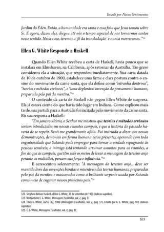 103
Tocado por Nossos Sentimentos
Jardim do Éden. Então, a humanidade era santa e essa foi a que Jesus tomou sobre
Si. E agora, dizem eles, chegou até nós o tempo especial de nos tornarmos santos
nesse sentido. Nesse caso, teremos a ‘fé da transladação’ e nunca morreremos.’”322
Ellen G. White Responde a Haskell
Quando Ellen White recebeu a carta de Haskell, havia pouco que se
instalara em Elmshaven, na Califórnia, após retornar da Austrália. Tão grave
considerou ela a situação, que respondeu imediatamente. Sua carta datada
de 10 de outubro de 1900, estabelece uma �rme e clara postura contra o en-
sino do movimento da carne santa, que ela de�ne como “estranha doutrina”,
“teorias e métodos errôneos”, e “uma deplorável invenção do pensamento humano,
preparada pelo pai da mentira.”323
O conteúdo da carta de Haskell não pegou Ellen White de surpresa.
Ela já estava ciente do que havia tido lugar em Indiana. Como explicou mais
tarde, sua partida para a Austrália foi incitada pelo movimento da carne santa.
Eis sua resposta a Haskell:
“Em janeiro último, o Senhor me mostrou que teorias e métodos errôneos
seriam introduzidos em nossas reuniões campais, e que a história do passado ha-
veria de se repetir. Senti-me grandemente a�ita. Fui instruída a dizer que nessas
demonstrações, demônios em forma humana estão presentes, operando com toda
engenhosidade que Satanás pode empregar para tornar a verdade repugnante às
pessoas sensíveis; o inimigo está tentando arrumar assuntos para as reuniões, a
�m de que as campais, que têm sido os meios de levar a mensagem do terceiro anjo
perante as multidões, percam sua força e in�uência.”324
E acrescentou solenemente: “A mensagem do terceiro anjo... deve ser
mantida livre das invenções baratas e miseráveis das teorias humanas, preparadas
pelo pai da mentira e mascaradas como a brilhante serpente usada por Satanás
como meio de enganar nossos primeiros pais.”325
322. Stephen-Nelson Haskell a Ellen G.White, 25 de setembro de 1900 (itálicos supridos).
323. Ver também E. G.White, MensagensEscolhidas, vol. 2, pág. 37.
324. Ellen G. White, carta 132, 1900 (Mensagens Escolhidas, vol. 2, pág. 37). Citado por A. L. White, pág. 103 (itálicos
supridos).
325. E. G.White, MensagensEscolhidas, vol. 2, pág. 37.
 