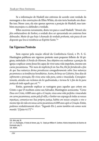 104
Tocado por Nossos Sentimentos
Se a informação de Haskell não estivesse de acordo com verdade da
mensagem e das convicções de Ellen White, ela não teria hesitado em dizer-
lhe isso. Nesse caso, ela não apenas aprovou a posição de Haskell, mas tam-
bém encorajou-o a defender a verdade.
Ellen escreveu novamente, desta vez para o casal Haskell: “Através dos
�éis embaixadores do Senhor, a verdade deve ser apresentada em contornos bem
delineados. Muito do que hoje é chamado de verdade probante, não passa de um
disparate que leva à resistência ao Espírito Santo.”326
Um Vigoroso Protesto
Sem esperar pela reação o�cial da Conferência Geral, o Pr. S. G.
Huntington publicou um vigoroso protesto num pequeno folheto de 16 pá-
ginas, intitulado A Ferida do Homem. Seu objetivo era rea�rmar a posição da
igreja e explicar como Jesus foi capaz de viver uma vida impoluta, mesmo em
carne pecaminosa. “Por meio de implícita fé em Seu Pai, Ele foi fortalecido a �m
de que Sua natureza divina prevalecesse esmagadoramente sobre Sua natureza
pecaminosa e as tendências hereditárias. Assim, do berço ao Calvário, Seus dias de
so�imento e provação, Ele viveu uma vida pura, santa e imaculada. Conseqüen-
temente, atendeu aos reclamos da lei quebrantada, e tornou-Se ‘o �m da lei para
justiça de todo aquele que crê.’”327
Então, querendo explicar as vantagens para aqueles que crêem em
Cristo e que O recebem como seu Salvador, Huntington acrescenta: “Como
Deus em Cristo, 4.000 anos após a Criação, viveu uma vida perfeita e imaculada
em carne pecaminosa, assim pela fé nEle, o Senhor nos expurga de todas as nossas
injustiças, comunica-nos Sua própria justiça, habita em nossos corações e vive o
mesmo tipo de vida em nossa carne pecaminosa 6.000 anos após a Criação. Então,
podemos verdadeiramente dizer: “Segundo Ele é, assim também nós somos neste
mundo.’ (I João 4:17)”328
326. Idem, pág. 38.
327. S. G. Huntington, A Ferida do Homem, pág. 16. Citado por William H. Grotheer, História Interpretativa da Doutrina da
Encarnação, pág. 51.
328. Ibidem.
 