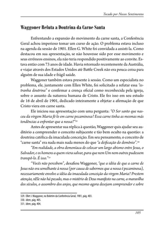 105
Tocado por Nossos Sentimentos
Waggoner Refuta a Doutrina da Carne Santa
Enfrentando a expansão do movimento da carne santa, a Conferência
Geral achou imperioso tomar um curso de ação. O problema estava incluso
na agenda da sessão de 1901. Ellen G. White foi convidada a assisti-la. Como
destacou em sua apresentação, se não houvesse sido por esse movimento e
seus errôneos ensinos, ela não teria respondido positivamente ao convite. Es-
tava então com 73 anos de idade. Havia retornado recentemente da Austrália,
e viajar através dos Estados Unidos até Ba�le Creek não era pouca coisa para
alguém de sua idade e frágil saúde.
Waggoner também estava presente à sessão. Como um especialista no
problema, ele, juntamente com Ellen White, foi solicitado a refutar essa “es-
tranha doutrina” e con�rmar a crença o�cial como reconhecida pela igreja,
sobre o assunto da natureza humana de Cristo. Ele fez isso em seu estudo
de 16 de abril de 1901, dedicado inteiramente a objetar a a�rmação de que
Cristo viera em carne santa.
Ele iniciou sua apresentação com uma pergunta: “O Ser santo que nas-
ceu da virgem Maria fê-lo em carne pecaminosa? Essa carne tinha as mesmas más
tendências a en�entar que a nossa?”329
Antes de apresentar sua réplica à questão, Waggoner quis ajudar seu au-
ditório a compreender o conceito subjacente e tão bem oculto na questão: a
doutrina católica da imaculada conceição. Em seu pensamento, o conceito de
“carne santa” era nada mais nada menos do que “a dei�cação do demônio”.330
“Em realidade, a obra demoníaca de colocar um largo abismo entre Jesus, o
Salvador,eoshomensaquem vierasalvar,paraquenemUm nemoutrospudessem
transpô-lo. É isso.”331
“Vocês não percebem”, desa�ou Waggoner, “que a idéia de que a carne de
Jesus não era semelhante à nossa (por causa de sabermos que a nossa é pecaminosa),
necessariamente envolve a idéia da imaculada conceição da virgem Maria? Prestem
atenção, nEle não há pecado, mas o mistério de Deus manifesto na carne, a maravilha
dos séculos, o assombro dos anjos, que mesmo agora desejam compreender e sobre
329. Ellet J.Waggoner, no Boletim da Conferência Geral, 1901, pág. 403.
330. Idem, pág. 405.
331. Idem, pág. 404.
 