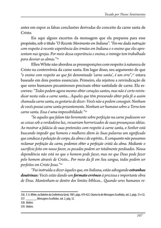 107
Tocado por Nossos Sentimentos
antes em expor as falsas conclusões derivadas do conceito da carne santa de
Cristo.
Eis aqui alguns excertos da mensagem que ela preparou para esse
propósito, sob o título “O Recente Movimento em Indiana”. “Foi-me dada instrução
com respeito à recente experiência dos irmãos em Indiana e o ensino que eles apre-
sentam nas igrejas. Por meio dessa experiência e ensino, o inimigo tem trabalhado
para desviar as almas.”336
Ellen White não abordou as pressuposições com respeito à natureza de
Cristo na controvérsia da carne santa. Em lugar disso, seu argumento de que
“o ensino com respeito ao que foi denominado ‘carne santa’, é um erro”,337
estava
baseado em dois pontos essenciais. Primeiro, ela rejeitou a reivindicação de
que seres humanos pecaminosos precisam obter santidade de carne. Ela es-
creveu: “Todos podem agora mesmo obter corações santos, mas não é certo reivin-
dicar nesta vida a carne santa... Àqueles que têm procurado obter pela fé a assim
chamada carne santa, eu gostaria de dizer: Vocês não a podem conseguir. Nenhum
de vocês possui carne santa presentemente. Nenhum ser humano sobre a Terra tem
carne santa. Essa é uma impossibilidade.”338
“Se aqueles que falam tão livremente sobre perfeição na carne pudessem ver
as coisas sob a verdadeira luz, recuariam horrorizados de suas presunçosas idéias.
Ao mostrar a falácia de suas pretensões com respeito à carne santa, o Senhor está
buscando impedir que homens e mulheres dêem às Suas palavras um signi�cado
que conduza à poluição do corpo, da alma e do espírito... E conquanto não possamos
reclamar perfeição da carne, podemos obter a perfeição cristã da alma. Mediante o
sacrifício feito em nosso favor, os pecados podem ser totalmente perdoados. Nossa
dependência não está no que o homem pode fazer, mas no que Deus pode fazer
pelo homem através de Cristo... Por meio da fé em Seu sangue, todos podem ser
perfeitos em Cristo Jesus.”339
“Fui instruída a dizer àqueles que, em Indiana, estão advogando estranhas
doutrinas: Vocês estão dando um formato errôneo à preciosa e importante obra
de Deus. Mantenham-se dentro dos limites bíblicos... Quando seres humanos re-
336. E.G.White,noBoletimdaConferênciaGeral,1901,págs.419-422.Citamo-lodeMensagensEscolhidas,vol.2,págs.31e32.
337. ______, MensagensEscolhidas, vol. 2, pág. 32.
338. Ibidem.
339. Ibidem.
 