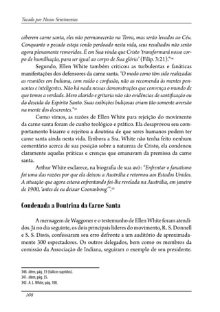 108
Tocado por Nossos Sentimentos
ceberem carne santa, eles não permanecerão na Terra, mas serão levados ao Céu.
Conquanto o pecado esteja sendo perdoado nesta vida, seus resultados não serão
agora plenamente removidos. É em Sua vinda que Cristo ‘transformará nosso cor-
po de humilhação, para ser igual ao corpo de Sua glória’ (Filip. 3:21).”340
Segundo, Ellen White também criticou as turbulentas e fanáticas
manifestações dos defensores da carne santa. “O modo como têm sido realizadas
as reuniões em Indiana, com ruído e confusão, não as recomenda às mentes pen-
santes e inteligentes. Não há nada nessas demonstrações que convença o mundo de
que temos a verdade. Mero alarido e gritaria não são evidências de santi�cação ou
da descida do Espírito Santo. Suas exibições buliçosas criam tão-somente aversão
na mente dos descrentes.”341
Como vimos, as razões de Ellen White para rejeição do movimento
da carne santa foram de cunho teológico e prático. Ela desaprovou seu com-
portamento bizarro e rejeitou a doutrina de que seres humanos podem ter
carne santa ainda nesta vida. Embora a Sra. White não tenha feito nenhum
comentário acerca de sua posição sobre a natureza de Cristo, ela condenou
claramente aquelas práticas e crenças que emanavam da premissa da carne
santa.
Arthur White esclarece, na biogra�a de sua avó: “En�entar o fanatismo
foi uma das razões por que ela deixou a Austrália e retornou aos Estados Unidos.
A situação que agora estava en�entando foi-lhe revelada na Austrália, em janeiro
de 1900, ‘antes de eu deixar Cooranbong’”.342
Condenada a Doutrina da Carne Santa
A mensagem de Waggoner e o testemunho de Ellen White foram atendi-
dos.Já no dia seguinte, os dois principais líderes do movimento, R. S. Donnell
e S. S. Davis, confessaram seu erro defronte a um auditório de aproximada-
mente 300 espectadores. Os outros delegados, bem como os membros da
comissão da Associação de Indiana, seguiram o exemplo de seu presidente.
340. Idem, pág. 33 (itálicos supridos).
341. Idem, pág. 35.
342. A. L.White, pág. 100.
 