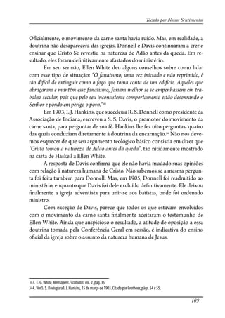 109
Tocado por Nossos Sentimentos
O�cialmente, o movimento da carne santa havia ruído. Mas, em realidade, a
doutrina não desaparecera das igrejas. Donnell e Davis continuaram a crer e
ensinar que Cristo Se revestiu na natureza de Adão antes da queda. Em re-
sultado, eles foram de�nitivamente afastados do ministério.
Em seu sermão, Ellen White deu alguns conselhos sobre como lidar
com esse tipo de situação: “O fanatismo, uma vez iniciado e não reprimido, é
tão difícil de extinguir como o fogo que toma conta de um edifício. Aqueles que
abraçaram e mantêm esse fanatismo, fariam melhor se se empenhassem em tra-
balho secular, pois que pelo seu inconsistente comportamento estão desonrando o
Senhor e pondo em perigo o povo.”343
Em1903,I.J.Hankins,quesucedeuaR.S.Donnellcomopresidenteda
Associação de Indiana, escreveu a S. S. Davis, o promotor do movimento da
carne santa, para perguntar de sua fé. Hankins lhe fez oito perguntas, quatro
das quais conduziam diretamente à doutrina da encarnação.344
Não nos deve-
mos esquecer de que seu argumento teológico básico consistia em dizer que
“Cristo tomou a natureza de Adão antes da queda”, tão nitidamente mostrado
na carta de Haskell a Ellen White.
A resposta de Davis con�rma que ele não havia mudado suas opiniões
com relação à natureza humana de Cristo. Não sabemos se a mesma pergun-
ta foi feita também para Donnell. Mas, em 1905, Donnell foi readmitido ao
ministério, enquanto que Davis foi dele excluído de�nitivamente. Ele deixou
�nalmente a igreja adventista para unir-se aos batistas, onde foi ordenado
ministro.
Com exceção de Davis, parece que todos os que estavam envolvidos
com o movimento da carne santa �nalmente aceitaram o testemunho de
Ellen White. Ainda que auspicioso o resultado, a atitude de oposição a essa
doutrina tomada pela Conferência Geral em sessão, é indicativa do ensino
o�cial da igreja sobre o assunto da natureza humana de Jesus.
343. E. G.White, MensagensEscolhidas, vol. 2, pág. 35.
344. Ver S. S. Davis para I. J. Hankins, 15 de março de 1903. Citado por Grotheer, págs. 54 e 55.
 