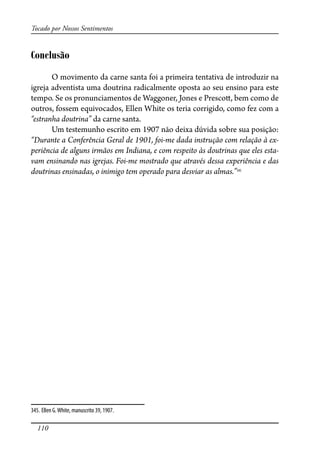 110
Tocado por Nossos Sentimentos
Conclusão
O movimento da carne santa foi a primeira tentativa de introduzir na
igreja adventista uma doutrina radicalmente oposta ao seu ensino para este
tempo. Se os pronunciamentos de Waggoner, Jones e Presco�, bem como de
outros, fossem equivocados, Ellen White os teria corrigido, como fez com a
“estranha doutrina” da carne santa.
Um testemunho escrito em 1907 não deixa dúvida sobre sua posição:
“Durante a Conferência Geral de 1901, foi-me dada instrução com relação à ex-
periência de alguns irmãos em Indiana, e com respeito às doutrinas que eles esta-
vam ensinando nas igrejas. Foi-me mostrado que através dessa experiência e das
doutrinas ensinadas, o inimigo tem operado para desviar as almas.”345
345. Ellen G.White, manuscrito 39, 1907.
 