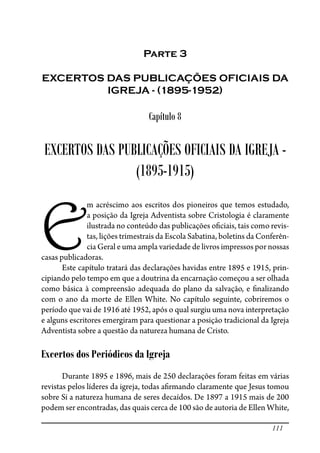 111
Parte 3
EXCERTOS DAS PUBLICAÇÕES OFICIAIS DA
IGREJA - (1895-1952)
Capítulo 8
EXCERTOS DAS PUBLICAÇÕES OFICIAIS DA IGREJA -
(1895-1915)
E
m acréscimo aos escritos dos pioneiros que temos estudado,
a posição da Igreja Adventista sobre Cristologia é claramente
ilustrada no conteúdo das publicações o�ciais, tais como revis-
tas, lições trimestrais da Escola Sabatina, boletins da Conferên-
cia Geral e uma ampla variedade de livros impressos por nossas
casas publicadoras.
Este capítulo tratará das declarações havidas entre 1895 e 1915, prin-
cipiando pelo tempo em que a doutrina da encarnação começou a ser olhada
como básica à compreensão adequada do plano da salvação, e �nalizando
com o ano da morte de Ellen White. No capítulo seguinte, cobriremos o
período que vai de 1916 até 1952, após o qual surgiu uma nova interpretação
e alguns escritores emergiram para questionar a posição tradicional da Igreja
Adventista sobre a questão da natureza humana de Cristo.
Excertos dos Periódicos da Igreja
Durante 1895 e 1896, mais de 250 declarações foram feitas em várias
revistas pelos líderes da igreja, todas a�rmando claramente que Jesus tomou
sobre Si a natureza humana de seres decaídos. De 1897 a 1915 mais de 200
podem ser encontradas, das quais cerca de 100 são de autoria de Ellen White,
 
