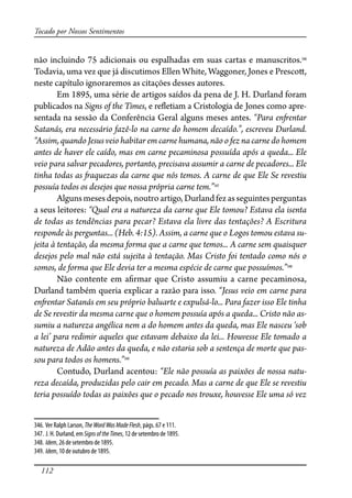 112
Tocado por Nossos Sentimentos
não incluindo 75 adicionais ou espalhadas em suas cartas e manuscritos.346
Todavia, uma vez que já discutimos Ellen White, Waggoner, Jones e Presco�,
neste capítulo ignoraremos as citações desses autores.
Em 1895, uma série de artigos saídos da pena de J. H. Durland foram
publicados na Signs of the Times, e re�etiam a Cristologia de Jones como apre-
sentada na sessão da Conferência Geral alguns meses antes. “Para en�entar
Satanás, era necessário fazê-lo na carne do homem decaído.”, escreveu Durland.
“Assim, quando Jesus veio habitar em carne humana, não o fez na carne do homem
antes de haver ele caído, mas em carne pecaminosa possuída após a queda... Ele
veio para salvar pecadores, portanto, precisava assumir a carne de pecadores... Ele
tinha todas as �aquezas da carne que nós temos. A carne de que Ele Se revestiu
possuía todos os desejos que nossa própria carne tem.”347
Algunsmesesdepois,noutroartigo,Durlandfezasseguintesperguntas
a seus leitores: “Qual era a natureza da carne que Ele tomou? Estava ela isenta
de todas as tendências para pecar? Estava ela livre das tentações? A Escritura
responde às perguntas... (Heb. 4:15). Assim, a carne que o Logos tomou estava su-
jeita à tentação, da mesma forma que a carne que temos... A carne sem quaisquer
desejos pelo mal não está sujeita à tentação. Mas Cristo foi tentado como nós o
somos, de forma que Ele devia ter a mesma espécie de carne que possuímos.”348
Não contente em a�rmar que Cristo assumiu a carne pecaminosa,
Durland também queria explicar a razão para isso. “Jesus veio em carne para
en�entar Satanás em seu próprio baluarte e expulsá-lo... Para fazer isso Ele tinha
de Se revestir da mesma carne que o homem possuía após a queda... Cristo não as-
sumiu a natureza angélica nem a do homem antes da queda, mas Ele nasceu ‘sob
a lei’ para redimir aqueles que estavam debaixo da lei... Houvesse Ele tomado a
natureza de Adão antes da queda, e não estaria sob a sentença de morte que pas-
sou para todos os homens.”349
Contudo, Durland acentou: “Ele não possuía as paixões de nossa natu-
reza decaída, produzidas pelo cair em pecado. Mas a carne de que Ele se revestiu
teria possuído todas as paixões que o pecado nos trouxe, houvesse Ele uma só vez
346. Ver Ralph Larson, TheWordWasMadeFlesh, págs. 67 e 111.
347. J. H. Durland, em SignsoftheTimes, 12 de setembro de 1895.
348. Idem, 26 de setembro de 1895.
349. Idem, 10 de outubro de 1895.
 