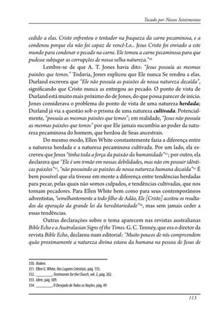 113
Tocado por Nossos Sentimentos
cedido a elas. Cristo en�entou o tentador na �aqueza da carne pecaminosa, e a
condenou porque ela não foi capaz de vencê-Lo... Jesus Cristo foi enviado a este
mundo para condenar o pecado na carne. Ele tomou a carne pecaminosa para que
pudesse subjugar as corrupções de nossa velha natureza.”350
Lembre-se de que A. T. Jones havia dito: “Jesus possuía as mesmas
paixões que temos.” Todavia, Jones explicou que Ele nunca Se rendeu a elas.
Durland escreveu que “Ele não possuía as paixões de nossa natureza decaída”,
signi�cando que Cristo nunca as entregou ao pecado. O ponto de vista de
Durland está muito mais próximo do de Jones, do que possa parecer de início.
Jones considerava o problema do ponto de vista de uma natureza herdada;
Durland já via a questão sob o prisma de uma natureza cultivada. Potencial-
mente, “possuía as mesmas paixões que temos”; em realidade, “Jesus não possuía
as mesmas paixões que temos” por que Ele jamais sucumbiu ao poder da natu-
reza pecaminosa do homem, que herdou de Seus ancestrais.
Do mesmo modo, Ellen White constantemente fazia a diferença entre
a natureza herdada e a natureza pecaminosa cultivada. Por um lado, ela es-
creveu que Jesus “tinha toda a força da paixão da humanidade”351
; por outro, ela
declarava que “Ele é um irmão em nossas debilidades, mas não em possuir idênti-
cas paixões”352
, “não possuindo as paixões de nossa natureza humana decaída”353
É
bem possível que ela tivesse em mente a diferença entre tendências herdadas
para pecar, pelas quais não somos culpados, e tendências cultivadas, que nos
tornam pecadores. Para Ellen White bem como para seus contemporâneos
adventistas, “semelhantemente a todo �lho de Adão, Ele [Cristo] aceitou os resulta-
dos da operação da grande lei da hereditariedade”354
, mas sem jamais ceder a
essas tendências.
Outras declarações sobre o tema aparecem nas revistas australianas
BibleEchoeaAustralasianSignsoftheTimes.G.C.Tenney,queeraodiretorda
revista Bible Echo, declarou num editorial: “Muito poucos de nós compreendem
quão proximamente a natureza divina estava da humana na pessoa de Jesus de
350. Ibidem.
351. Ellen G.White, NosLugaresCelestiais, pág. 155.
352. _______, TestimoniesfortheChurch, vol. 2, pág. 202.
353. Idem, pág. 509.
354. _______, ODesejadodeTodasasNações, pág. 49.
 